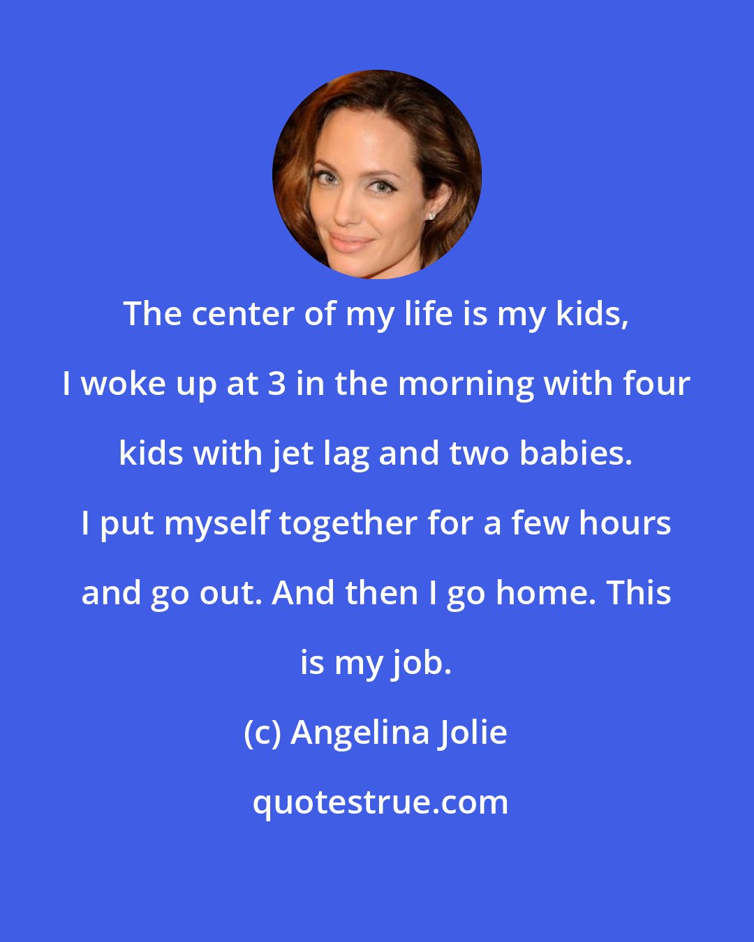 Angelina Jolie: The center of my life is my kids, I woke up at 3 in the morning with four kids with jet lag and two babies. I put myself together for a few hours and go out. And then I go home. This is my job.