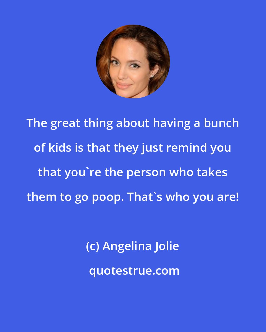 Angelina Jolie: The great thing about having a bunch of kids is that they just remind you that you're the person who takes them to go poop. That's who you are!