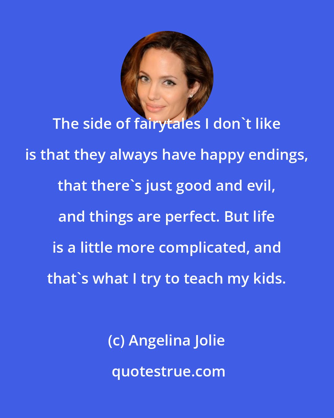 Angelina Jolie: The side of fairytales I don't like is that they always have happy endings, that there's just good and evil, and things are perfect. But life is a little more complicated, and that's what I try to teach my kids.