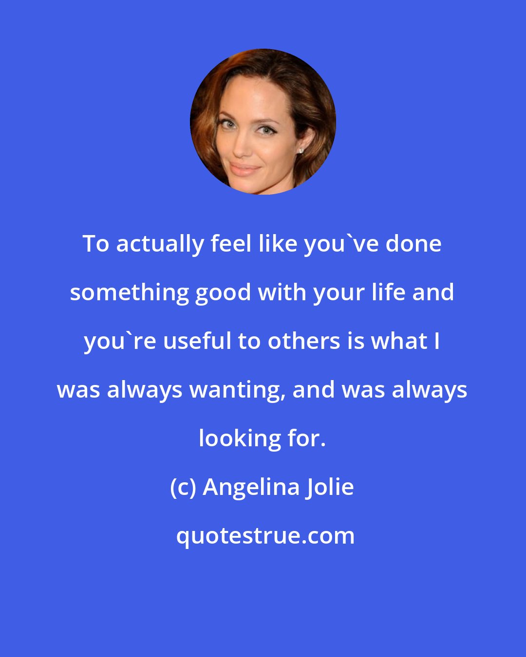 Angelina Jolie: To actually feel like you've done something good with your life and you're useful to others is what I was always wanting, and was always looking for.