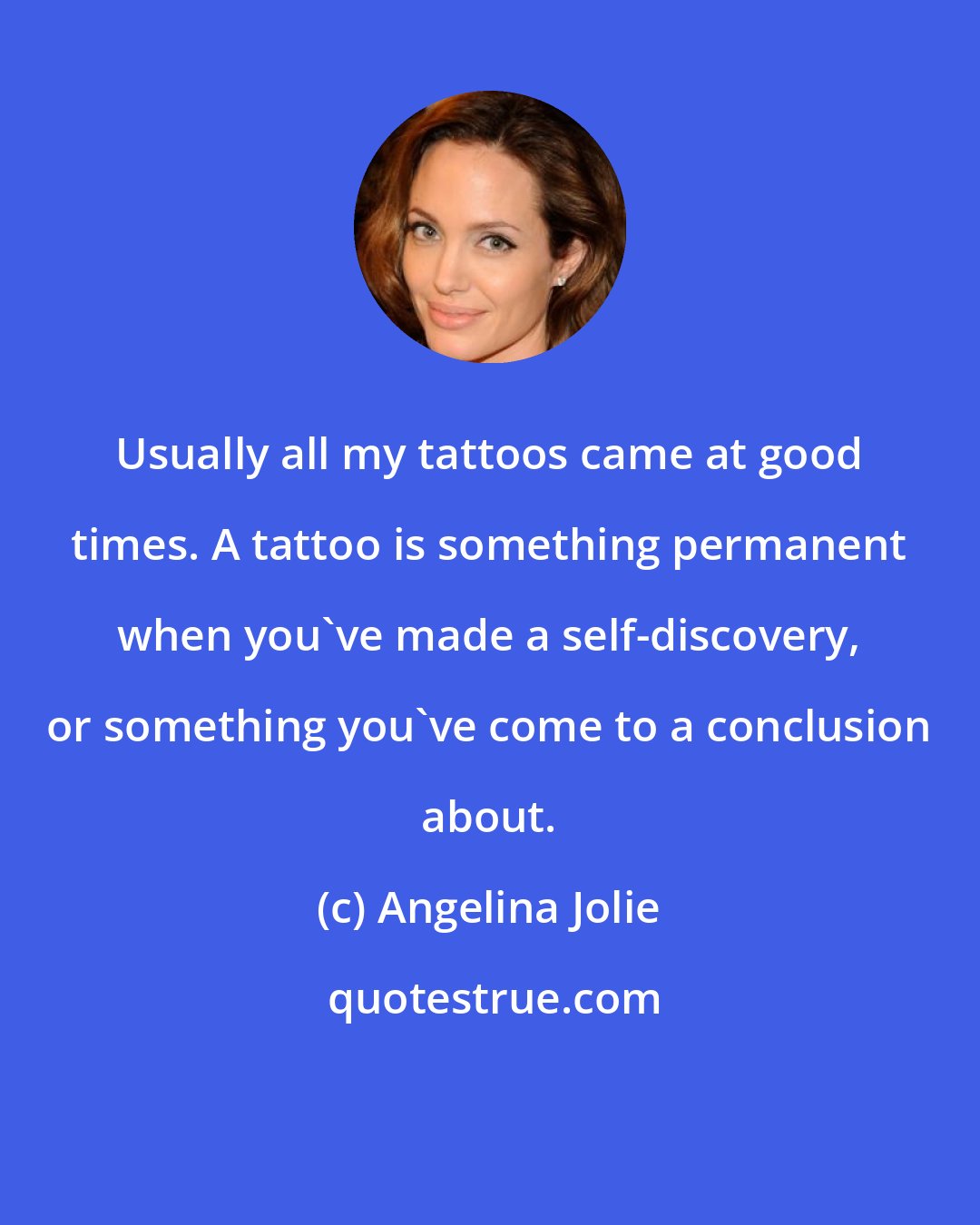 Angelina Jolie: Usually all my tattoos came at good times. A tattoo is something permanent when you've made a self-discovery, or something you've come to a conclusion about.