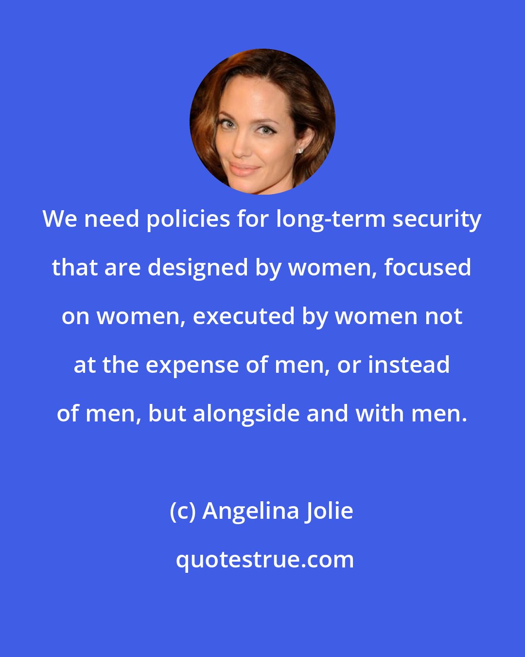 Angelina Jolie: We need policies for long-term security that are designed by women, focused on women, executed by women not at the expense of men, or instead of men, but alongside and with men.