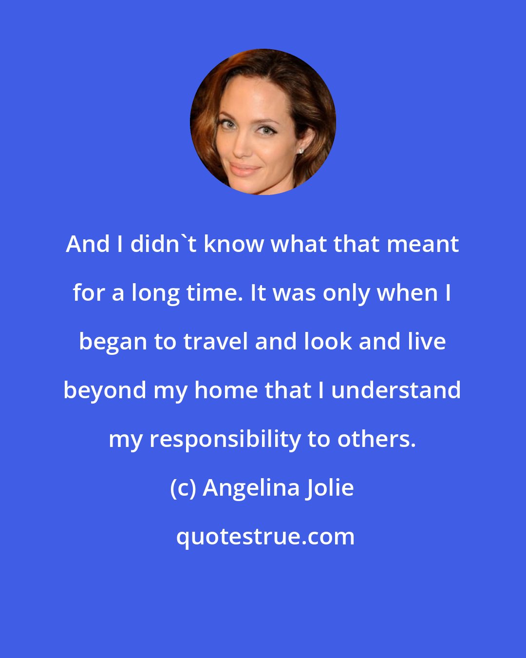 Angelina Jolie: And I didn't know what that meant for a long time. It was only when I began to travel and look and live beyond my home that I understand my responsibility to others.