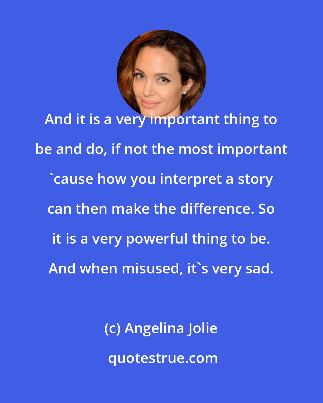 Angelina Jolie: And it is a very important thing to be and do, if not the most important 'cause how you interpret a story can then make the difference. So it is a very powerful thing to be. And when misused, it's very sad.