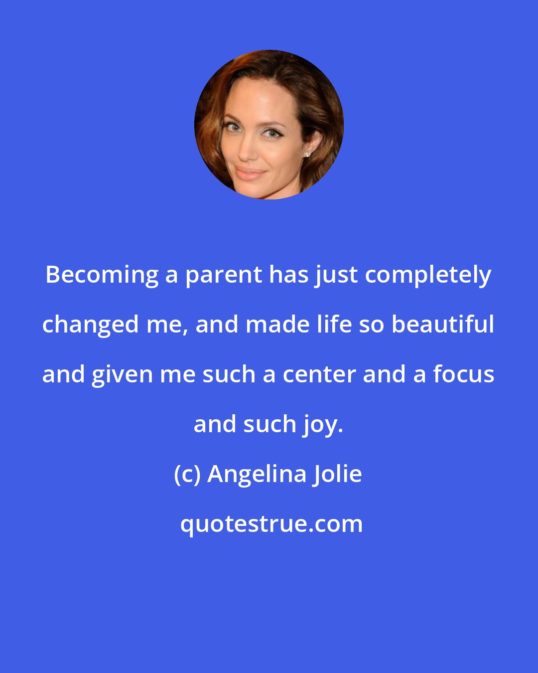 Angelina Jolie: Becoming a parent has just completely changed me, and made life so beautiful and given me such a center and a focus and such joy.