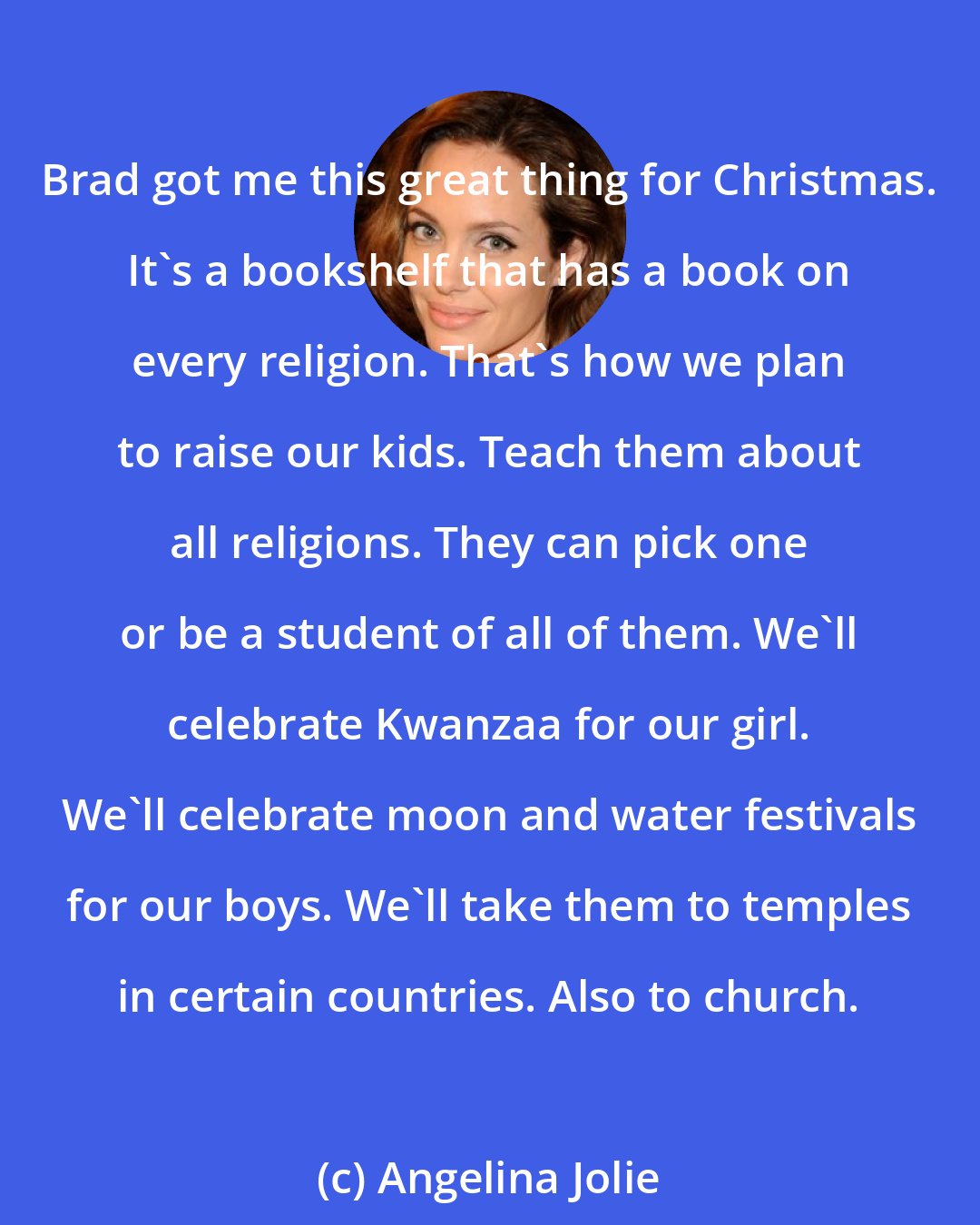 Angelina Jolie: Brad got me this great thing for Christmas. It's a bookshelf that has a book on every religion. That's how we plan to raise our kids. Teach them about all religions. They can pick one or be a student of all of them. We'll celebrate Kwanzaa for our girl. We'll celebrate moon and water festivals for our boys. We'll take them to temples in certain countries. Also to church.