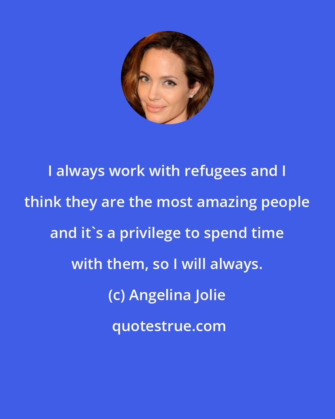 Angelina Jolie: I always work with refugees and I think they are the most amazing people and it's a privilege to spend time with them, so I will always.