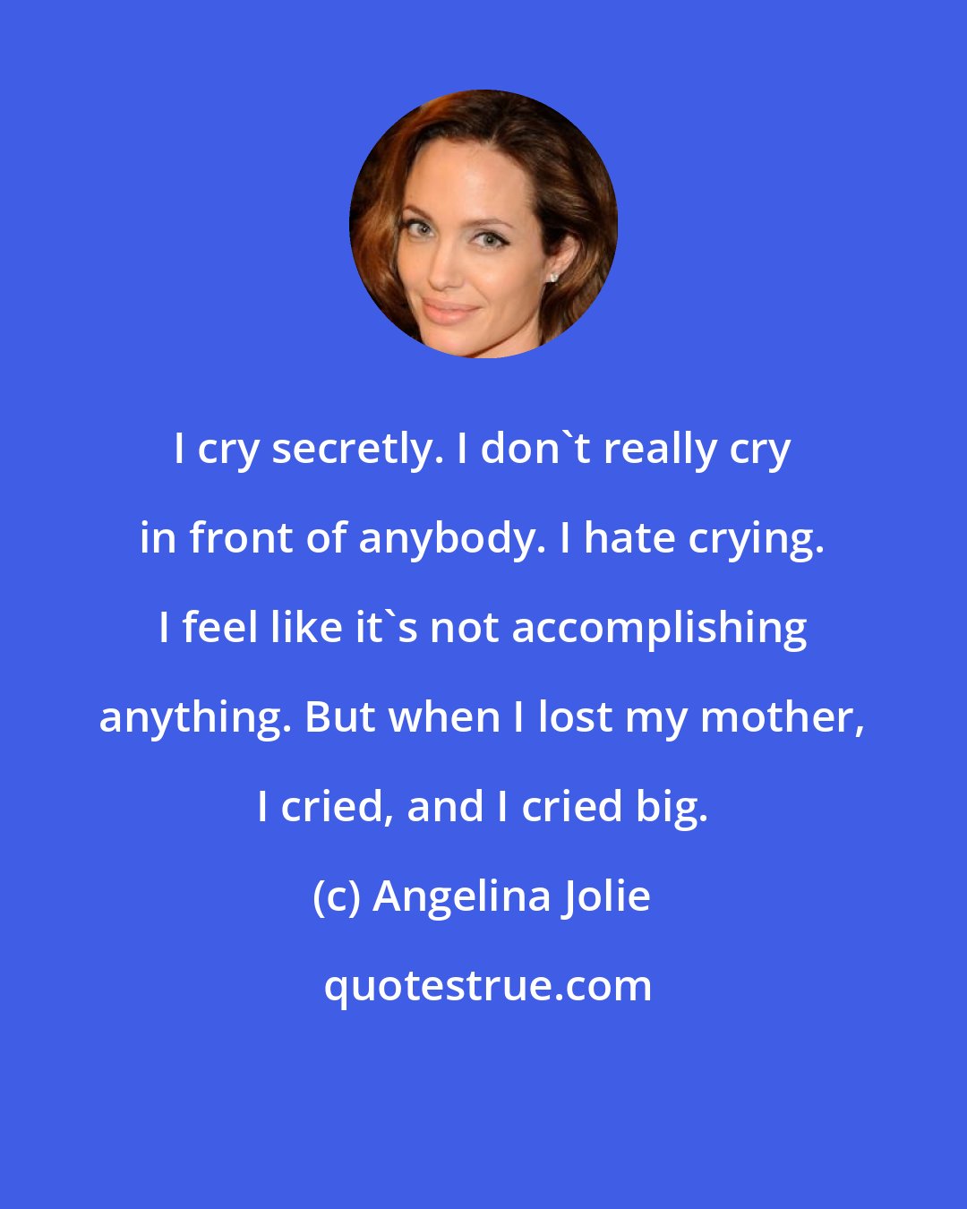 Angelina Jolie: I cry secretly. I don't really cry in front of anybody. I hate crying. I feel like it's not accomplishing anything. But when I lost my mother, I cried, and I cried big.