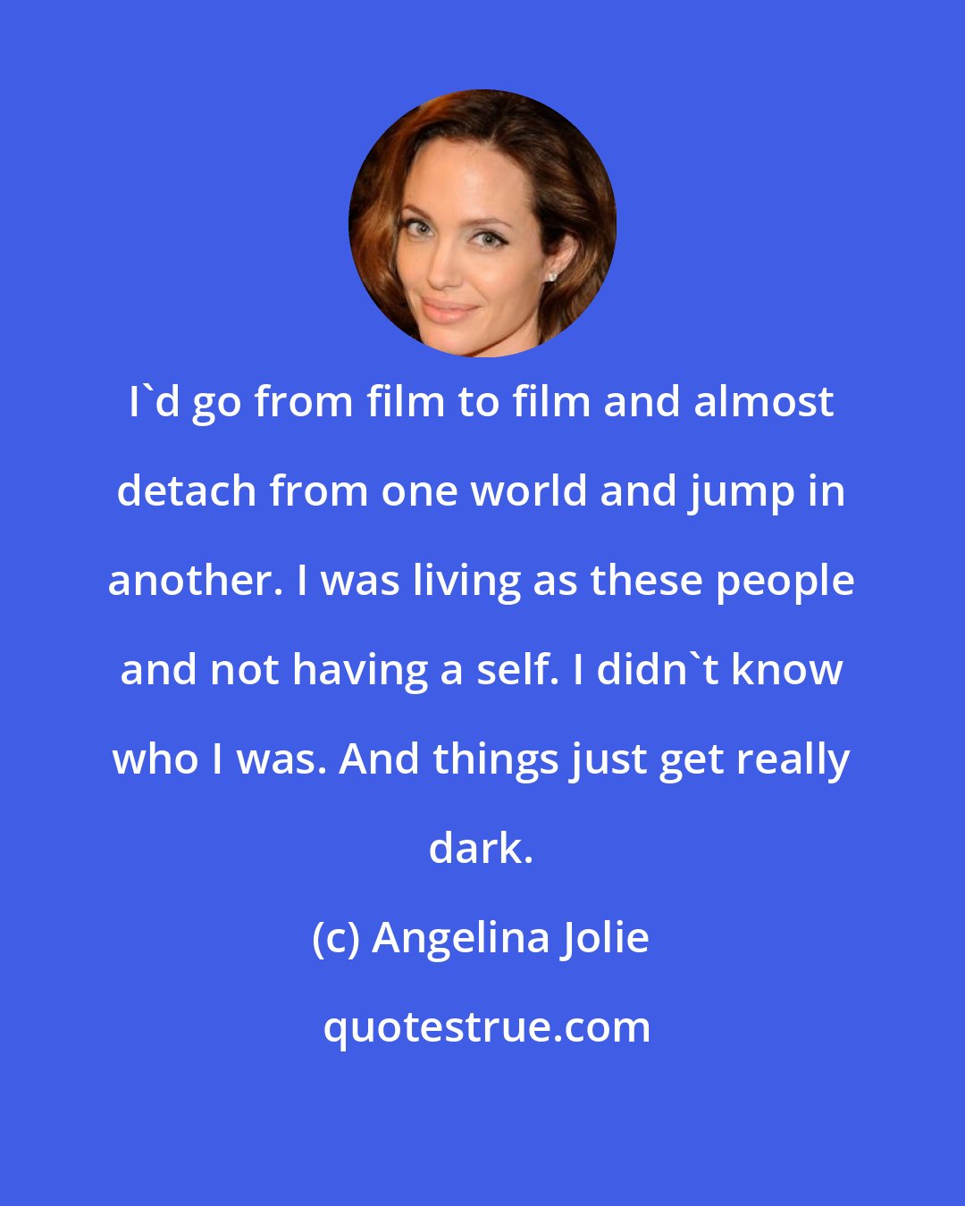 Angelina Jolie: I'd go from film to film and almost detach from one world and jump in another. I was living as these people and not having a self. I didn't know who I was. And things just get really dark.