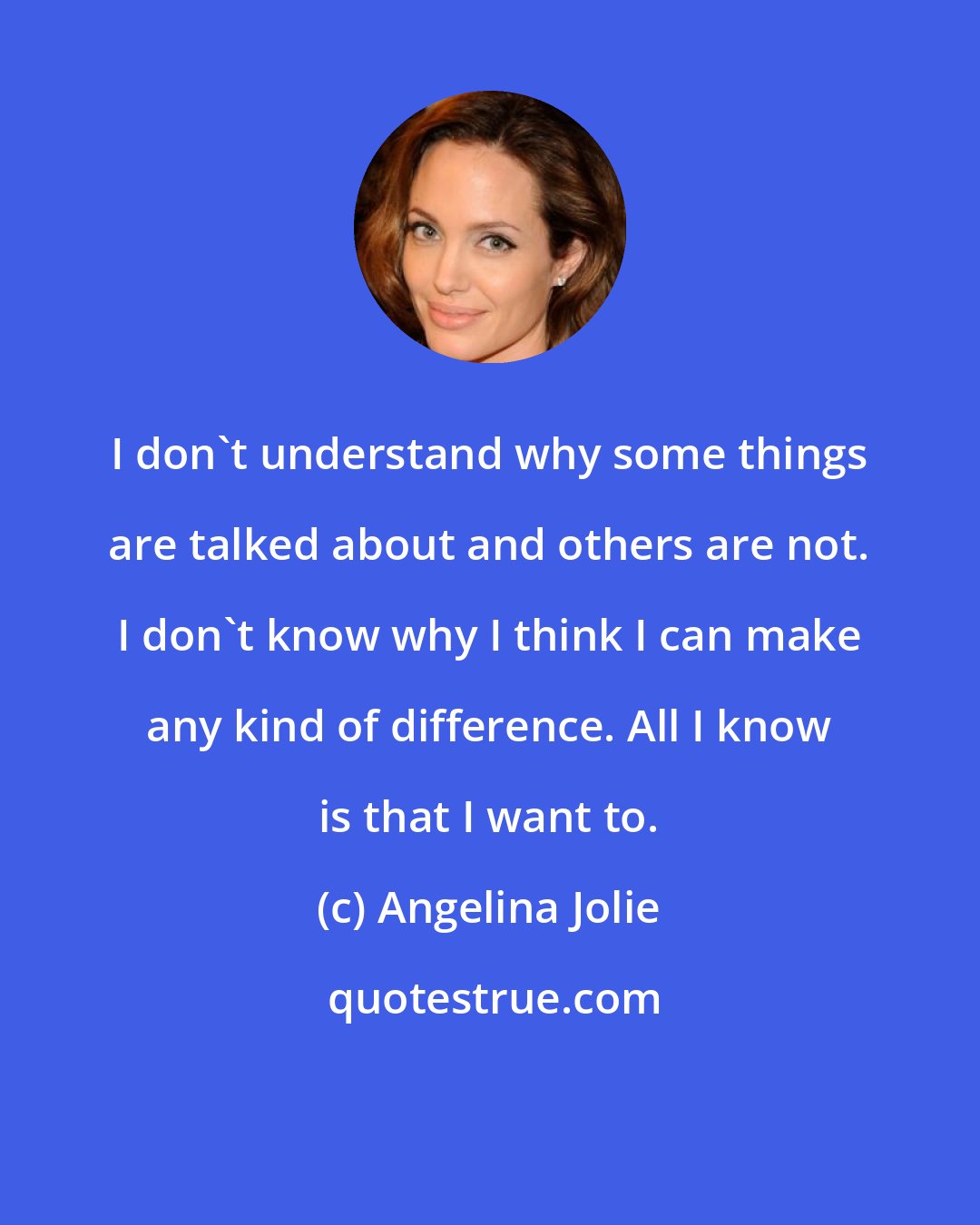 Angelina Jolie: I don't understand why some things are talked about and others are not. I don't know why I think I can make any kind of difference. All I know is that I want to.