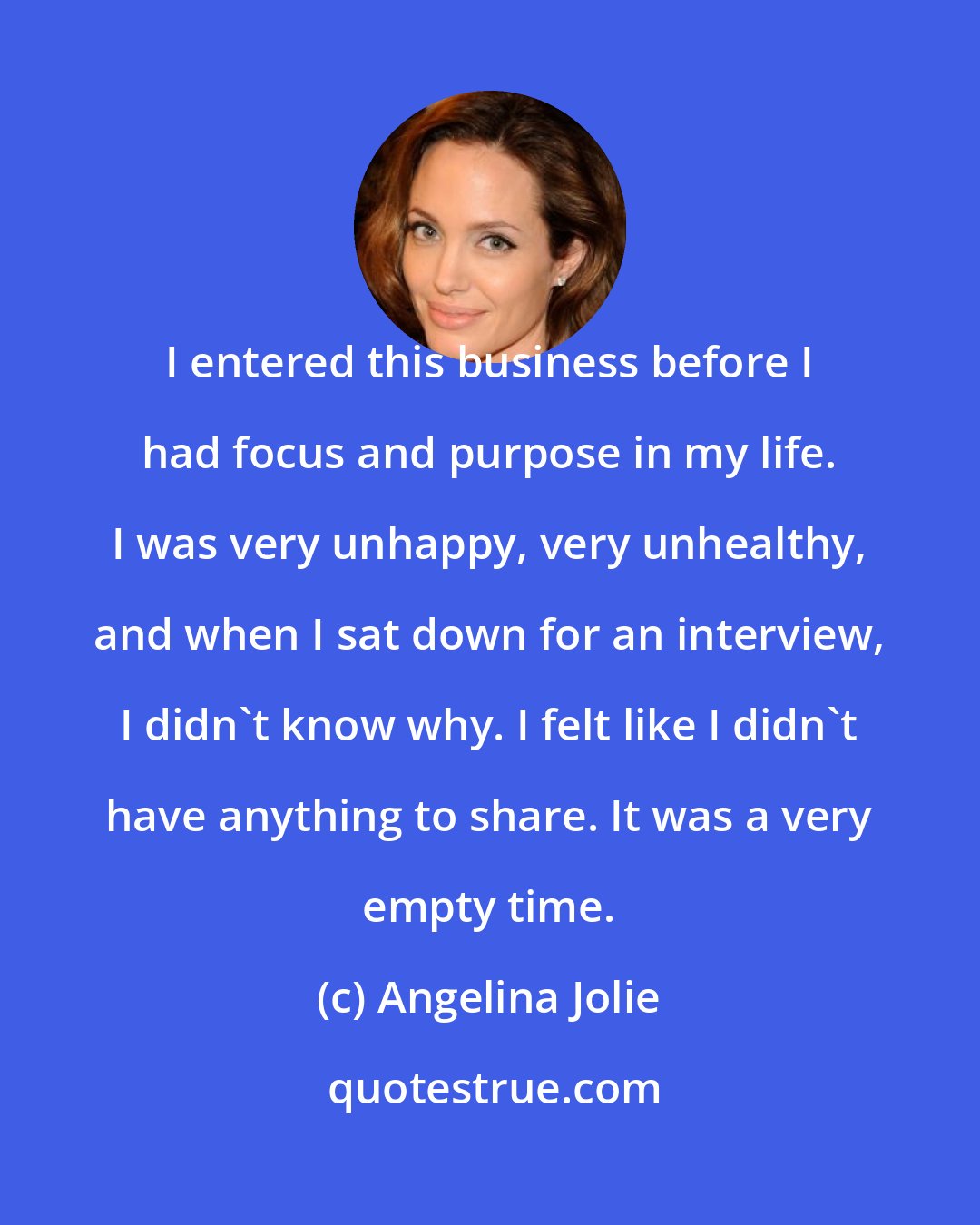 Angelina Jolie: I entered this business before I had focus and purpose in my life. I was very unhappy, very unhealthy, and when I sat down for an interview, I didn't know why. I felt like I didn't have anything to share. It was a very empty time.