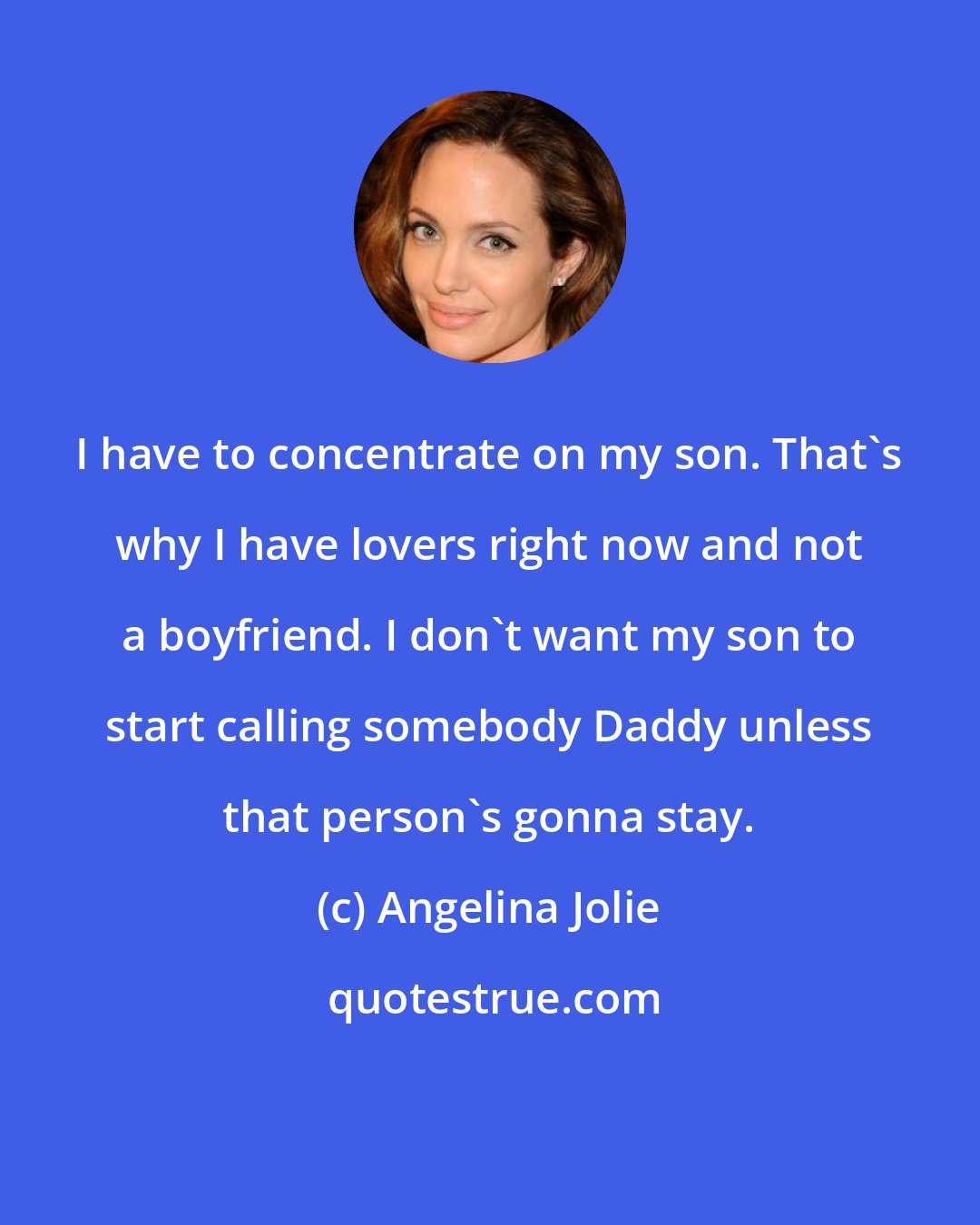 Angelina Jolie: I have to concentrate on my son. That's why I have lovers right now and not a boyfriend. I don't want my son to start calling somebody Daddy unless that person's gonna stay.