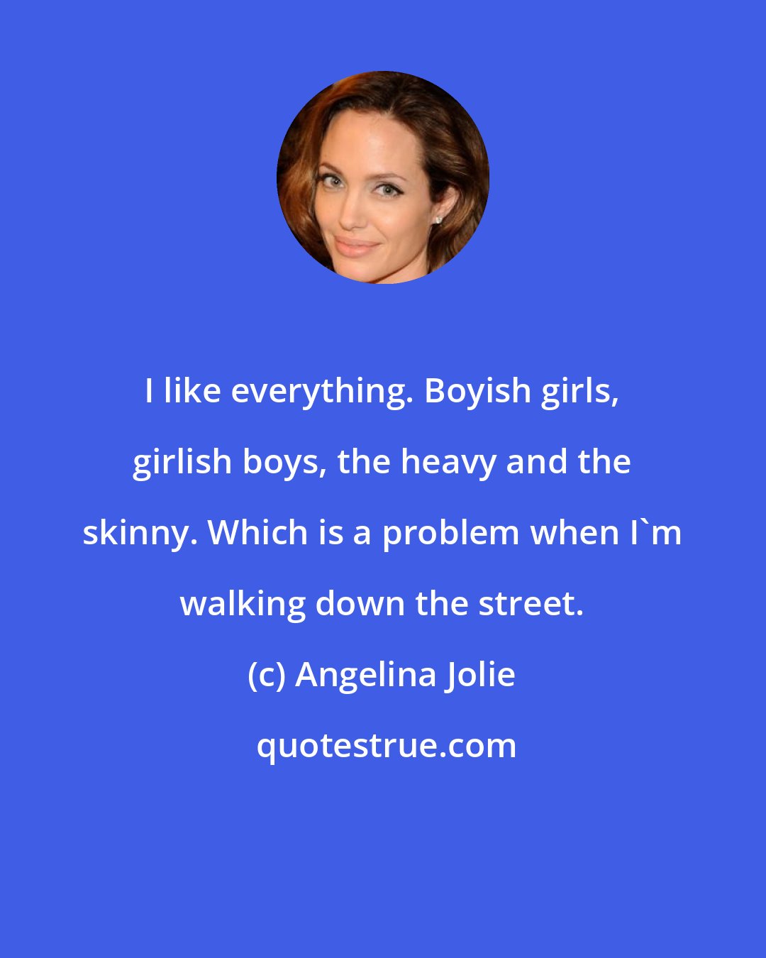 Angelina Jolie: I like everything. Boyish girls, girlish boys, the heavy and the skinny. Which is a problem when I'm walking down the street.