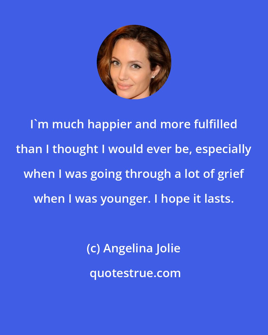 Angelina Jolie: I'm much happier and more fulfilled than I thought I would ever be, especially when I was going through a lot of grief when I was younger. I hope it lasts.