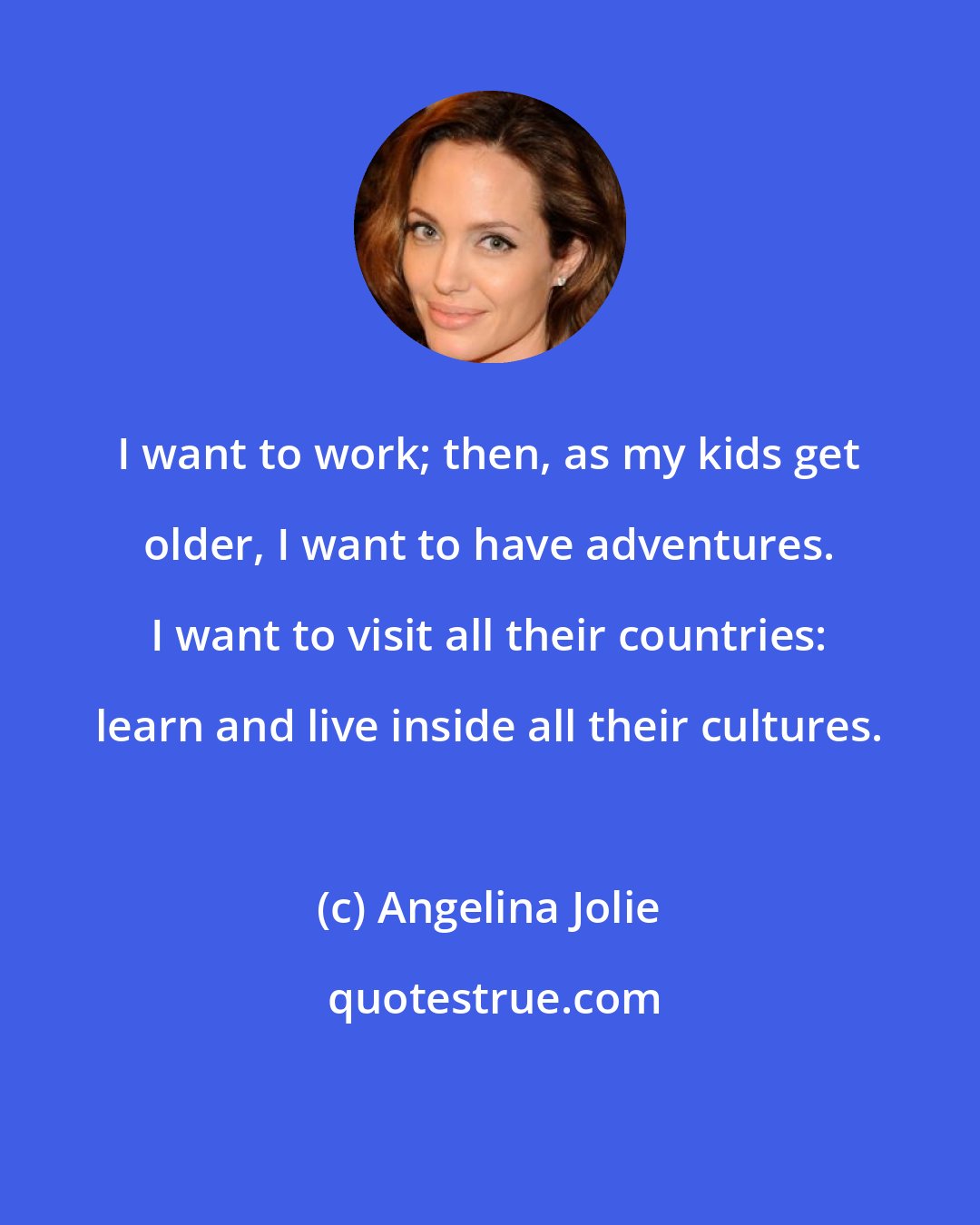 Angelina Jolie: I want to work; then, as my kids get older, I want to have adventures. I want to visit all their countries: learn and live inside all their cultures.