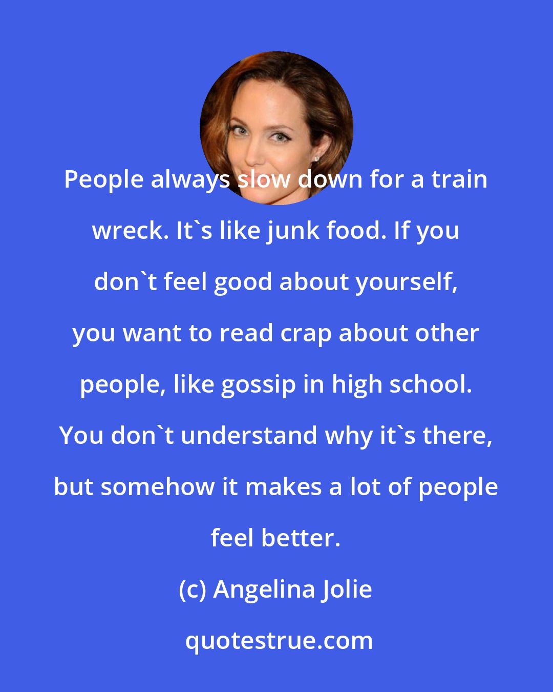 Angelina Jolie: People always slow down for a train wreck. It's like junk food. If you don't feel good about yourself, you want to read crap about other people, like gossip in high school. You don't understand why it's there, but somehow it makes a lot of people feel better.