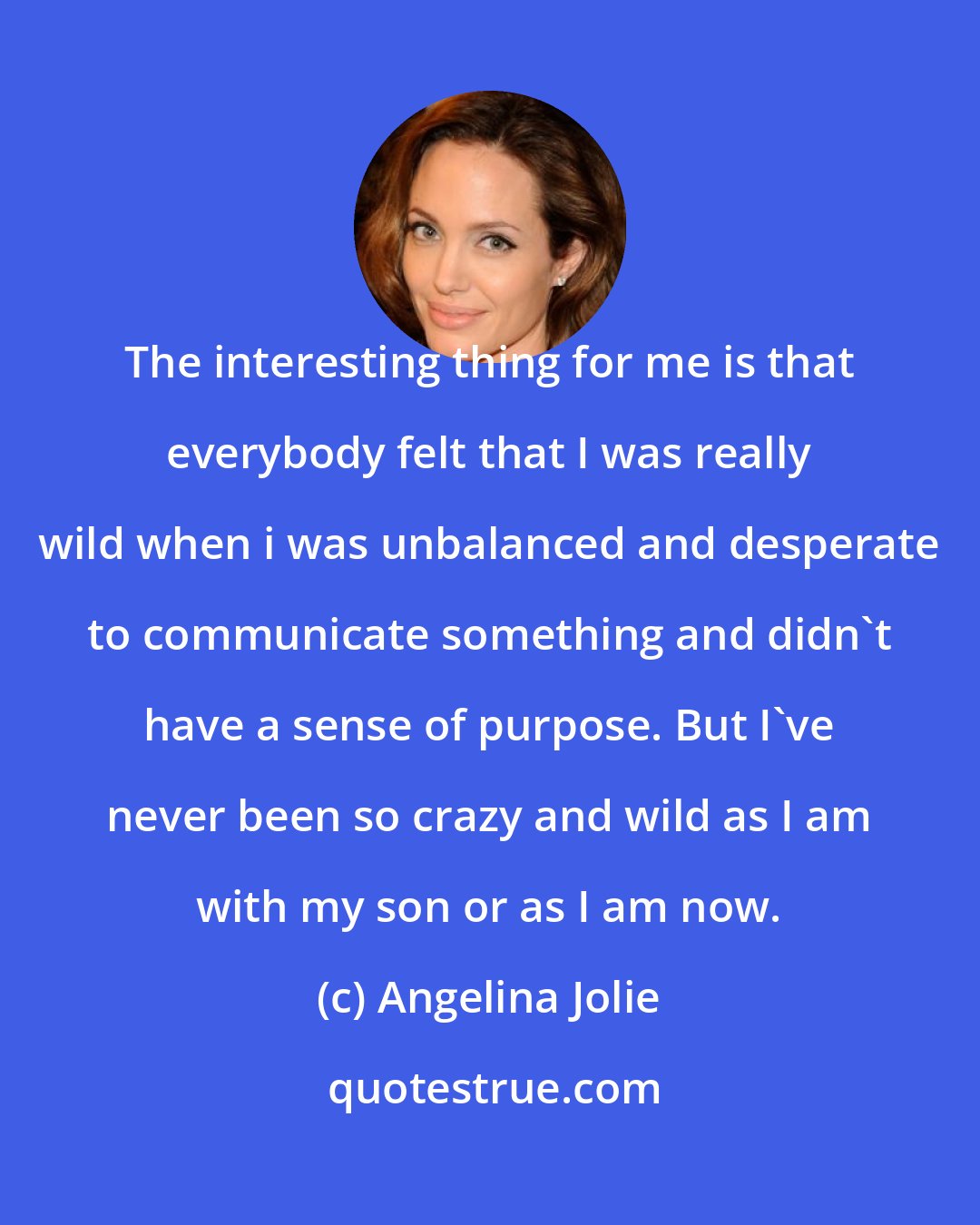 Angelina Jolie: The interesting thing for me is that everybody felt that I was really wild when i was unbalanced and desperate to communicate something and didn't have a sense of purpose. But I've never been so crazy and wild as I am with my son or as I am now.