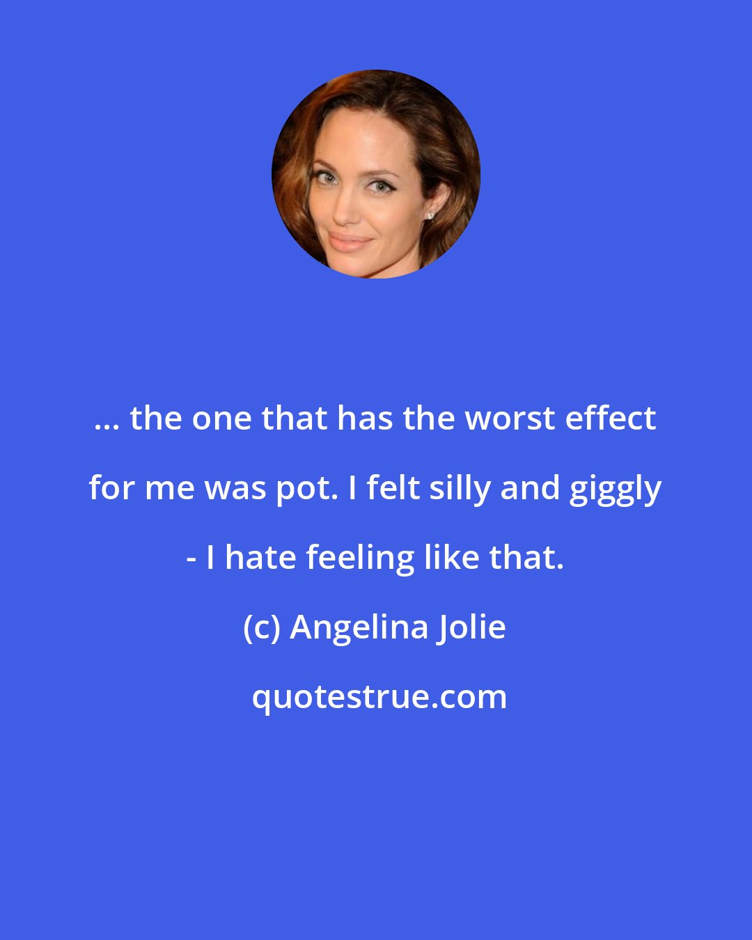 Angelina Jolie: ... the one that has the worst effect for me was pot. I felt silly and giggly - I hate feeling like that.