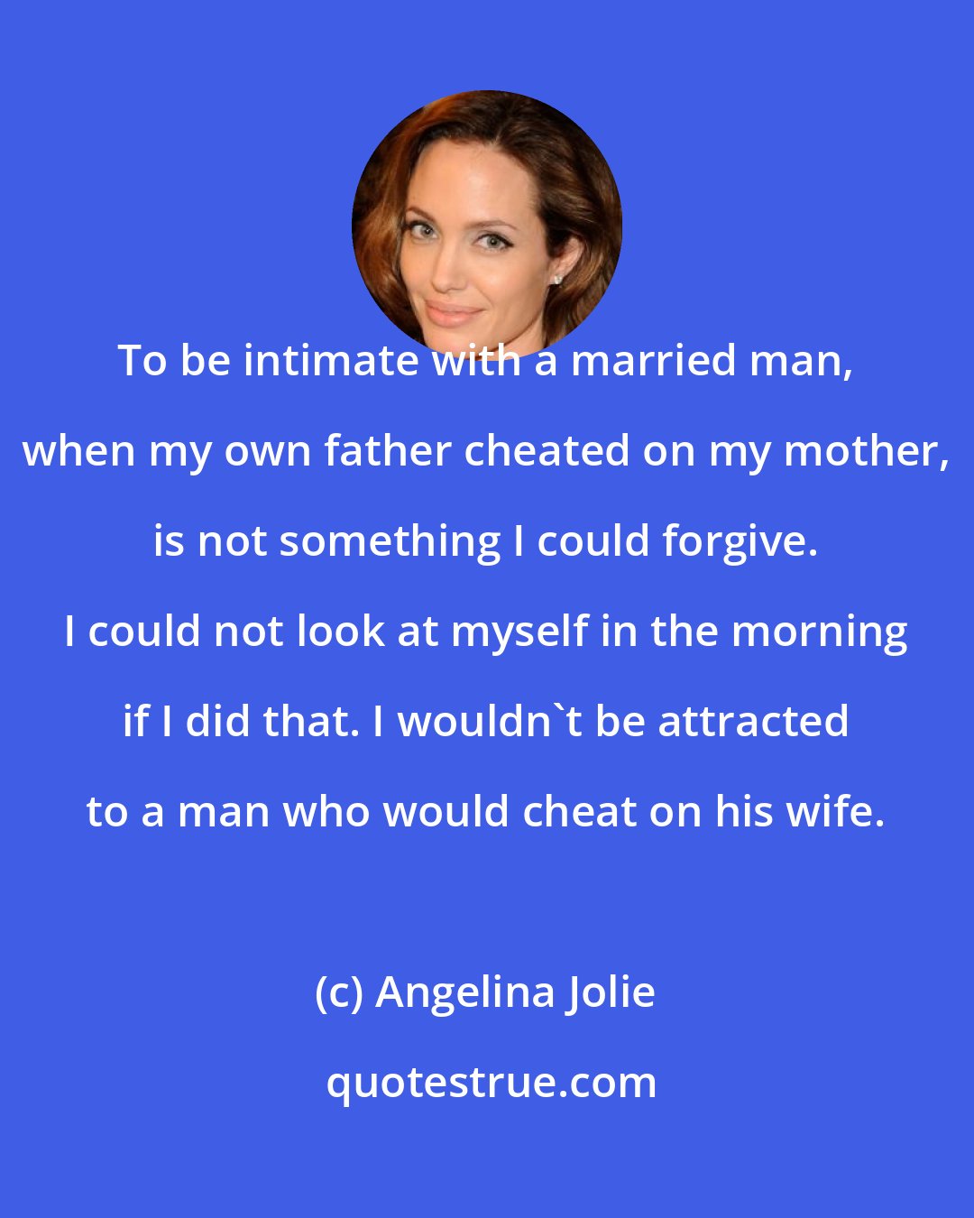 Angelina Jolie: To be intimate with a married man, when my own father cheated on my mother, is not something I could forgive. I could not look at myself in the morning if I did that. I wouldn't be attracted to a man who would cheat on his wife.