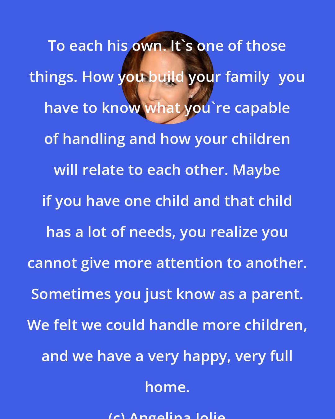 Angelina Jolie: To each his own. It's one of those things. How you build your familyyou have to know what you're capable of handling and how your children will relate to each other. Maybe if you have one child and that child has a lot of needs, you realize you cannot give more attention to another. Sometimes you just know as a parent. We felt we could handle more children, and we have a very happy, very full home.