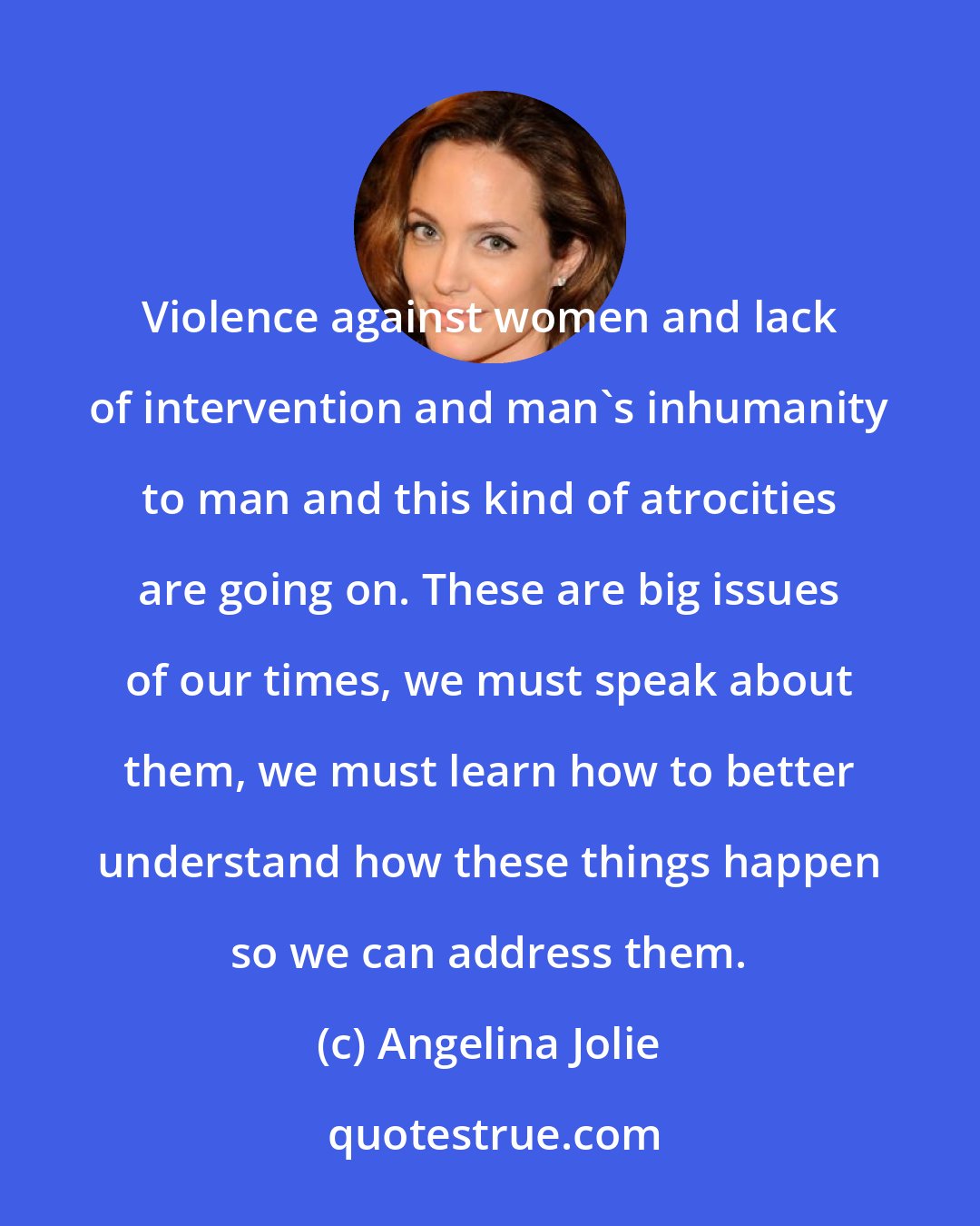 Angelina Jolie: Violence against women and lack of intervention and man's inhumanity to man and this kind of atrocities are going on. These are big issues of our times, we must speak about them, we must learn how to better understand how these things happen so we can address them.
