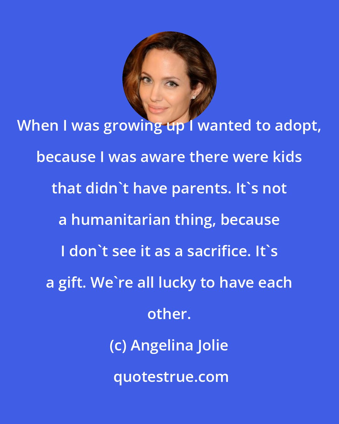 Angelina Jolie: When I was growing up I wanted to adopt, because I was aware there were kids that didn't have parents. It's not a humanitarian thing, because I don't see it as a sacrifice. It's a gift. We're all lucky to have each other.