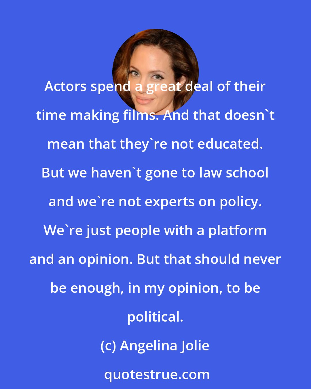 Angelina Jolie: Actors spend a great deal of their time making films. And that doesn't mean that they're not educated. But we haven't gone to law school and we're not experts on policy. We're just people with a platform and an opinion. But that should never be enough, in my opinion, to be political.