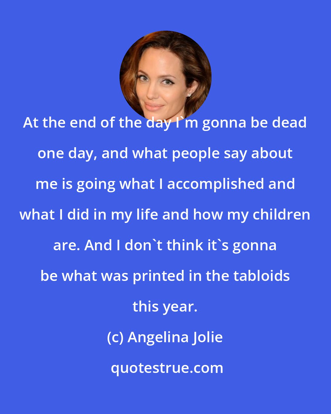 Angelina Jolie: At the end of the day I'm gonna be dead one day, and what people say about me is going what I accomplished and what I did in my life and how my children are. And I don't think it's gonna be what was printed in the tabloids this year.