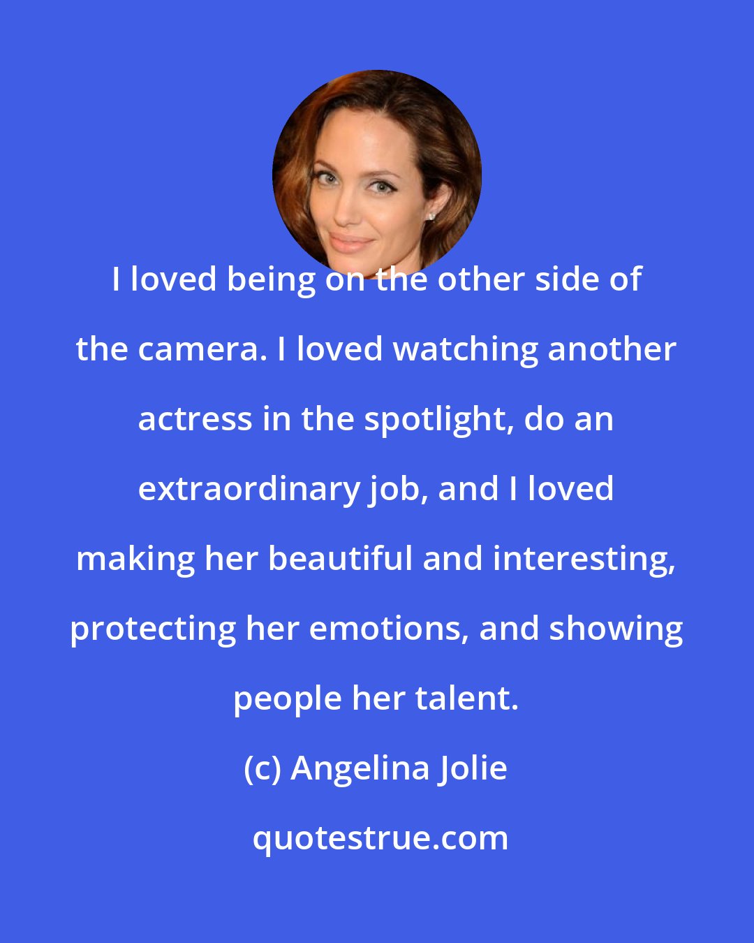 Angelina Jolie: I loved being on the other side of the camera. I loved watching another actress in the spotlight, do an extraordinary job, and I loved making her beautiful and interesting, protecting her emotions, and showing people her talent.