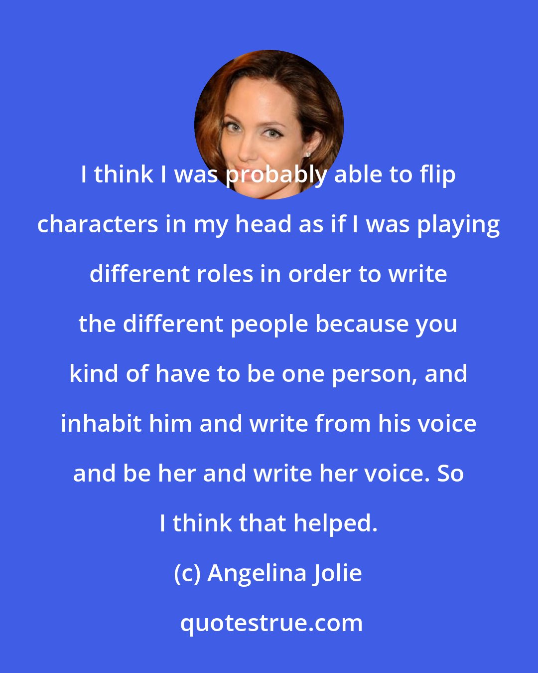 Angelina Jolie: I think I was probably able to flip characters in my head as if I was playing different roles in order to write the different people because you kind of have to be one person, and inhabit him and write from his voice and be her and write her voice. So I think that helped.