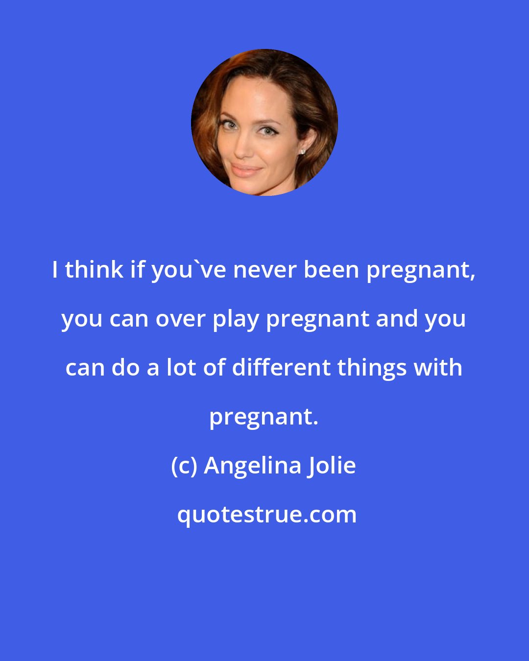 Angelina Jolie: I think if you've never been pregnant, you can over play pregnant and you can do a lot of different things with pregnant.