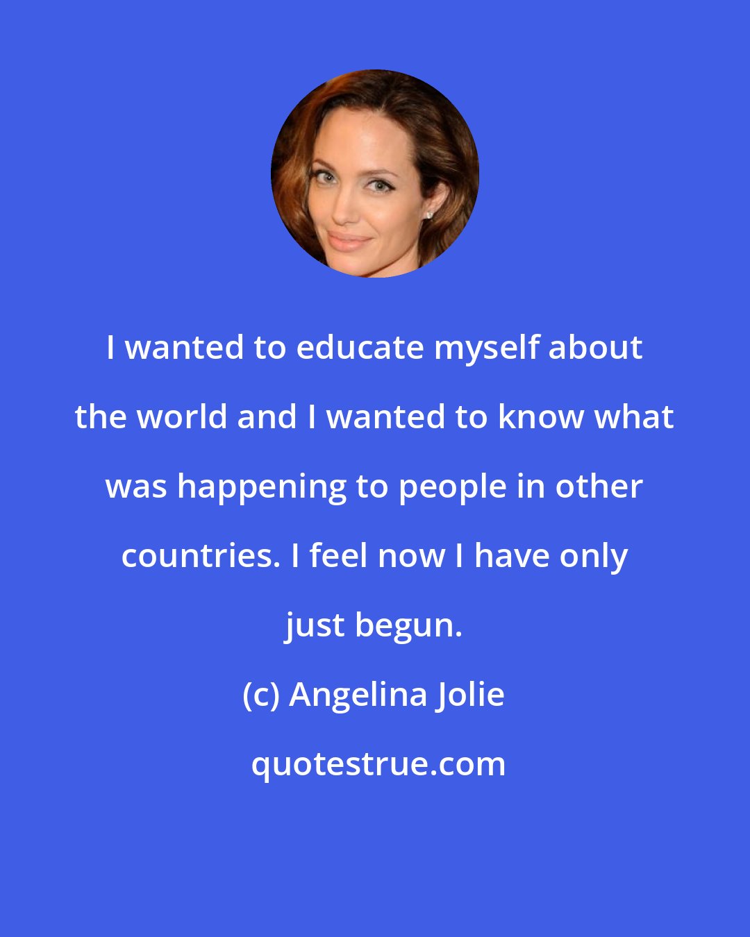 Angelina Jolie: I wanted to educate myself about the world and I wanted to know what was happening to people in other countries. I feel now I have only just begun.