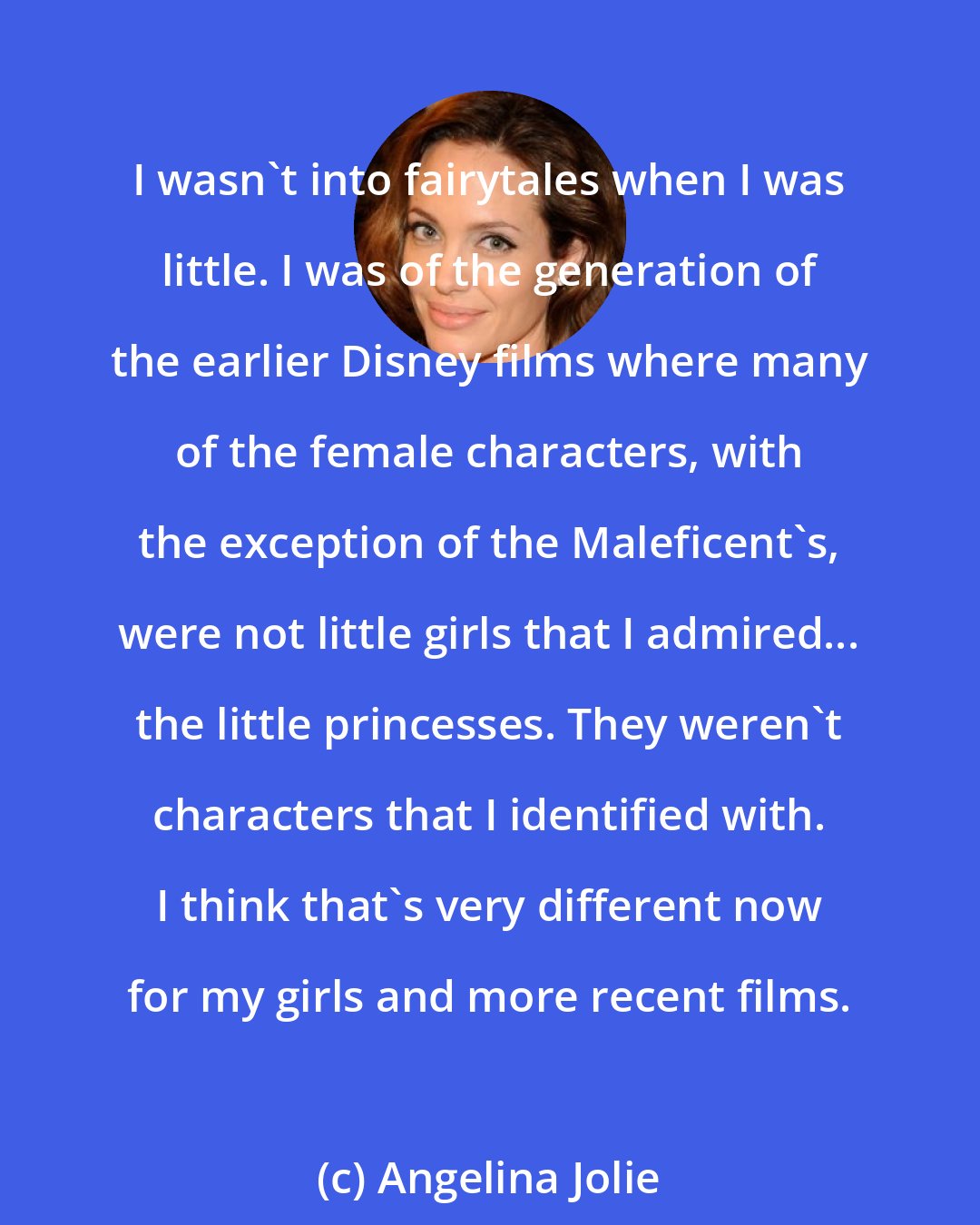 Angelina Jolie: I wasn't into fairytales when I was little. I was of the generation of the earlier Disney films where many of the female characters, with the exception of the Maleficent's, were not little girls that I admired... the little princesses. They weren't characters that I identified with. I think that's very different now for my girls and more recent films.