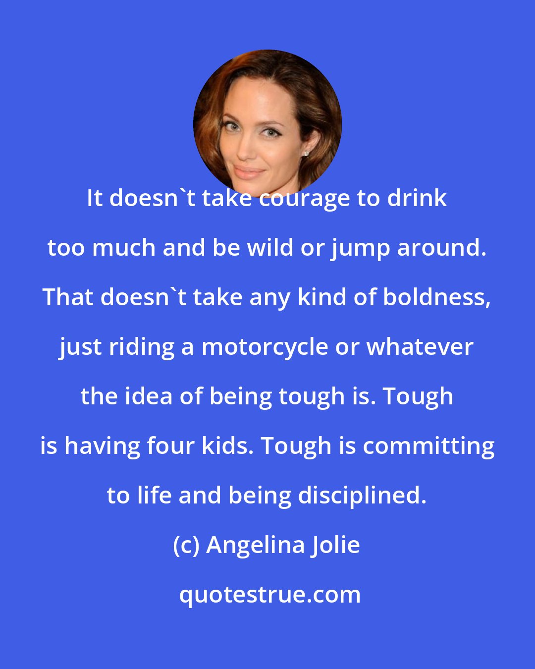 Angelina Jolie: It doesn't take courage to drink too much and be wild or jump around. That doesn't take any kind of boldness, just riding a motorcycle or whatever the idea of being tough is. Tough is having four kids. Tough is committing to life and being disciplined.