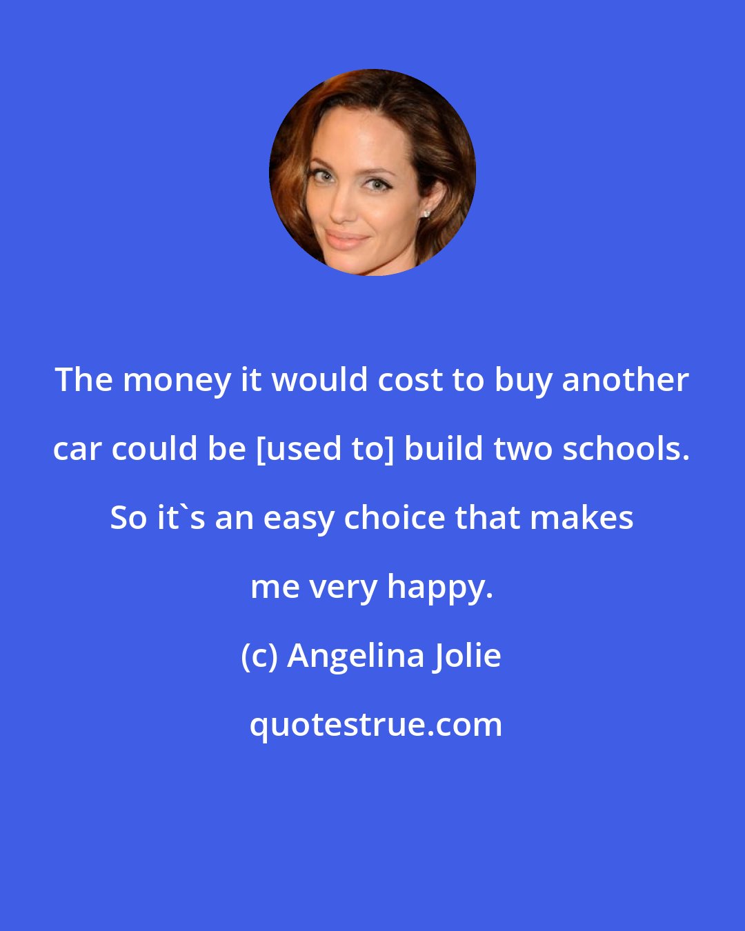 Angelina Jolie: The money it would cost to buy another car could be [used to] build two schools. So it's an easy choice that makes me very happy.