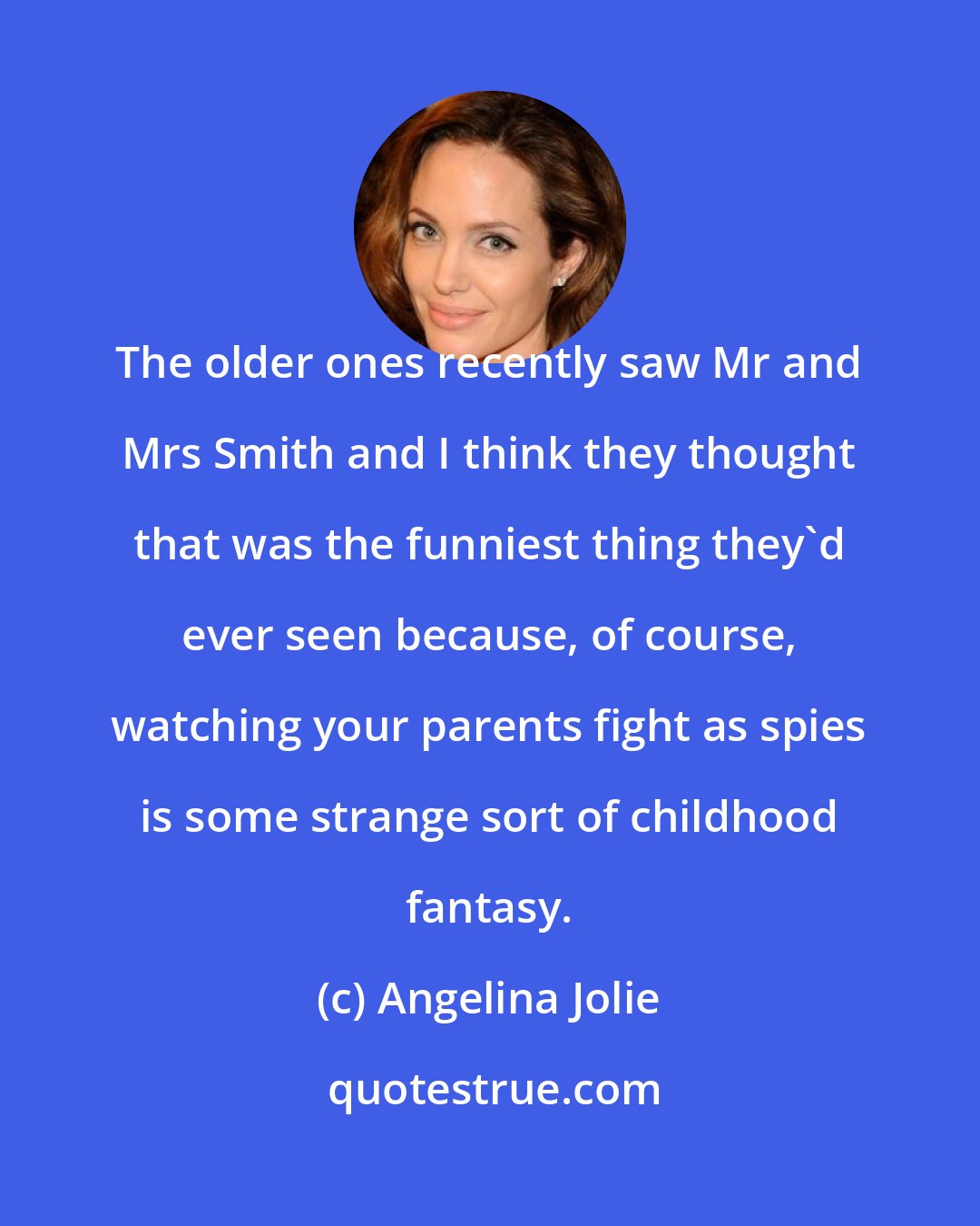 Angelina Jolie: The older ones recently saw Mr and Mrs Smith and I think they thought that was the funniest thing they'd ever seen because, of course, watching your parents fight as spies is some strange sort of childhood fantasy.