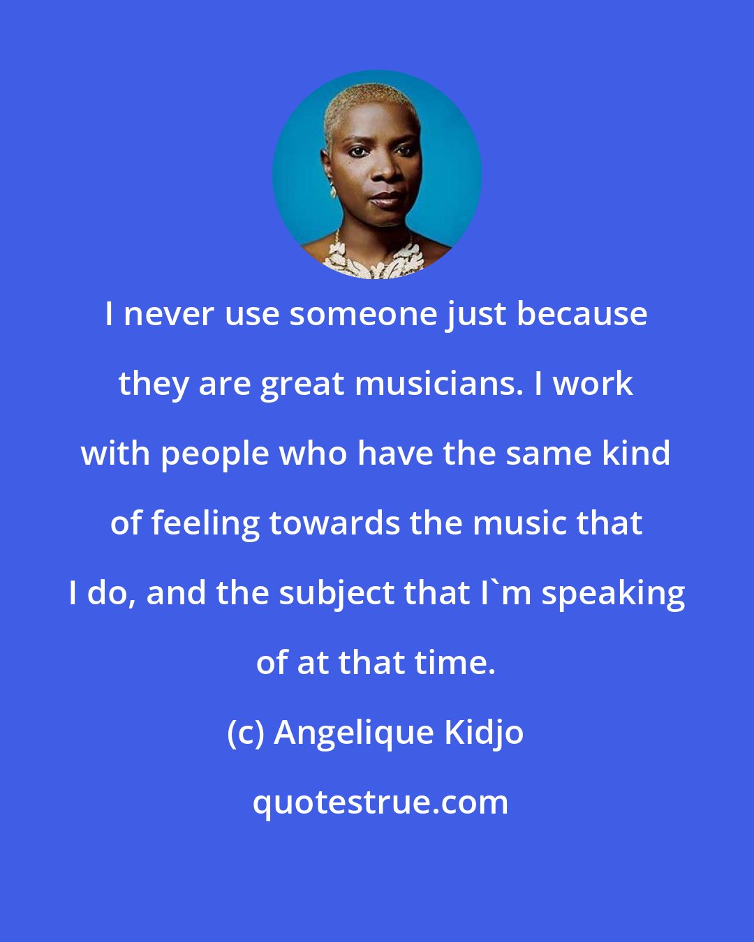 Angelique Kidjo: I never use someone just because they are great musicians. I work with people who have the same kind of feeling towards the music that I do, and the subject that I'm speaking of at that time.