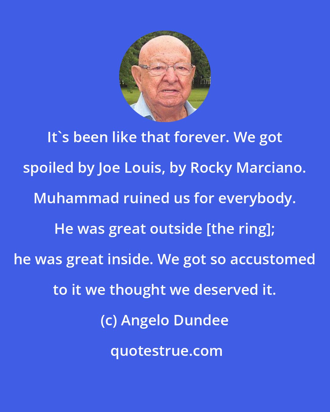 Angelo Dundee: It's been like that forever. We got spoiled by Joe Louis, by Rocky Marciano. Muhammad ruined us for everybody. He was great outside [the ring]; he was great inside. We got so accustomed to it we thought we deserved it.