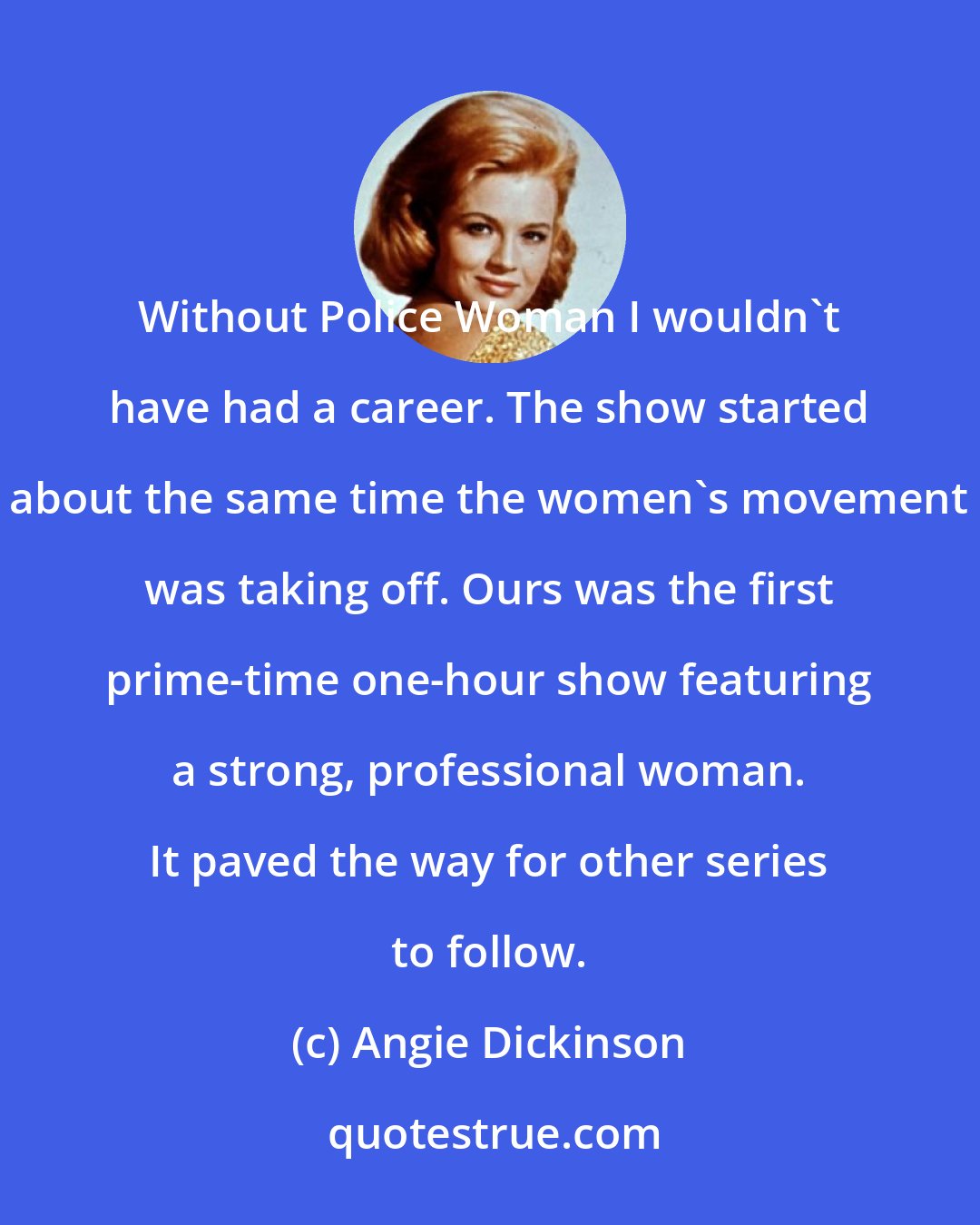 Angie Dickinson: Without Police Woman I wouldn't have had a career. The show started about the same time the women's movement was taking off. Ours was the first prime-time one-hour show featuring a strong, professional woman. It paved the way for other series to follow.