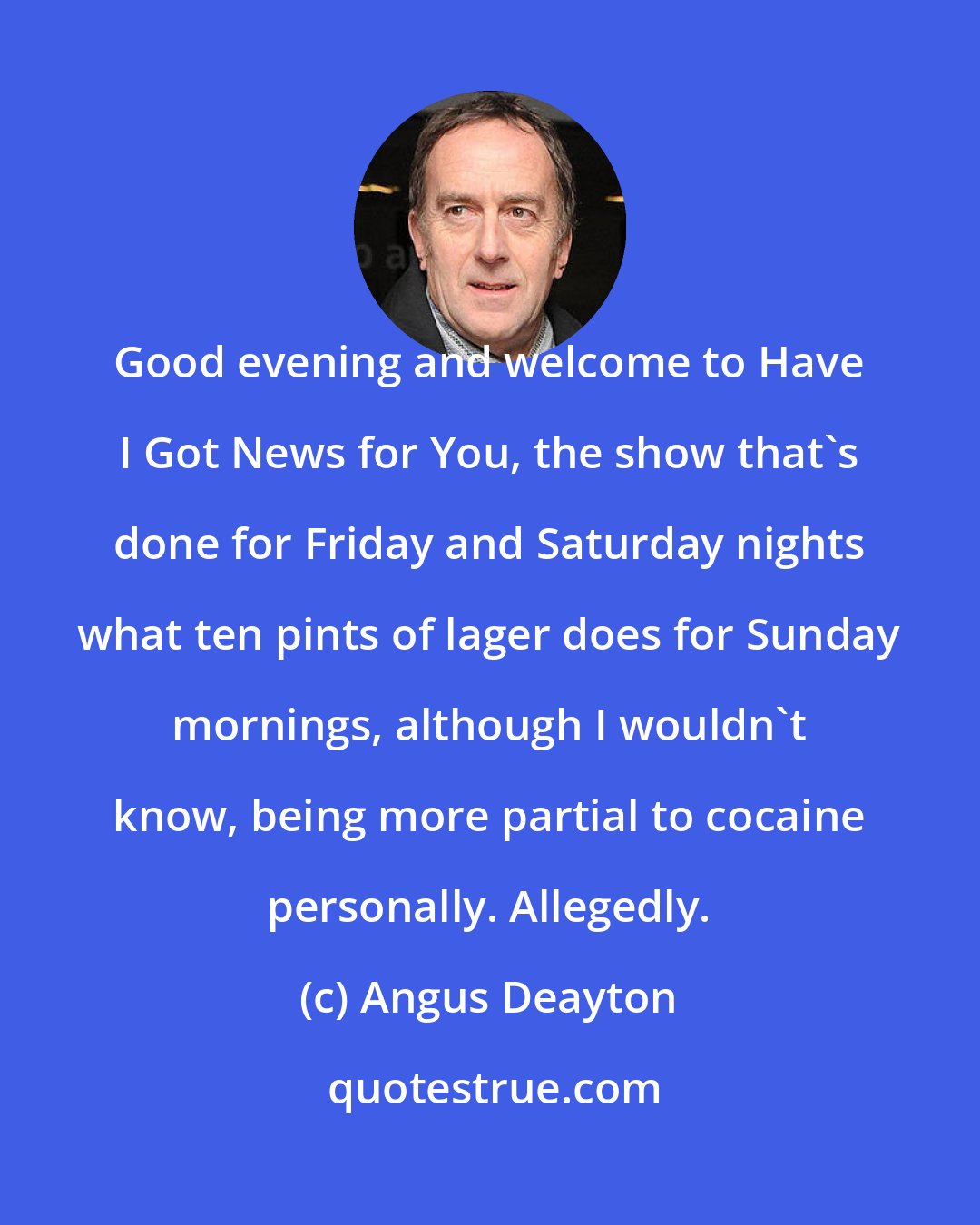 Angus Deayton: Good evening and welcome to Have I Got News for You, the show that's done for Friday and Saturday nights what ten pints of lager does for Sunday mornings, although I wouldn't know, being more partial to cocaine personally. Allegedly.