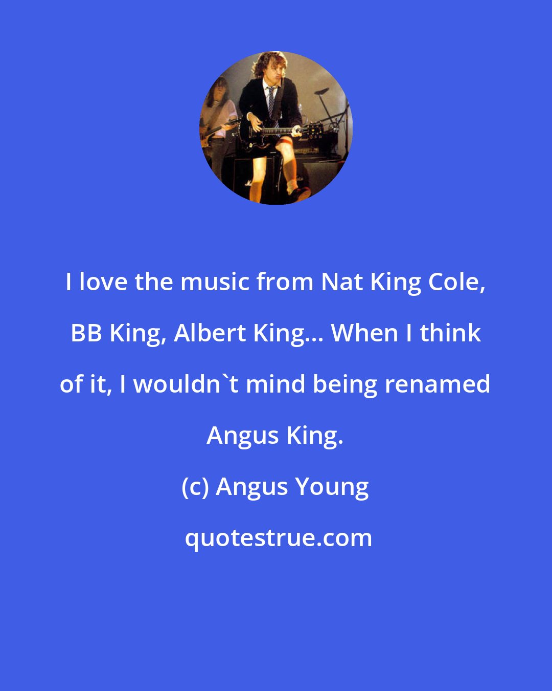 Angus Young: I love the music from Nat King Cole, BB King, Albert King... When I think of it, I wouldn't mind being renamed Angus King.