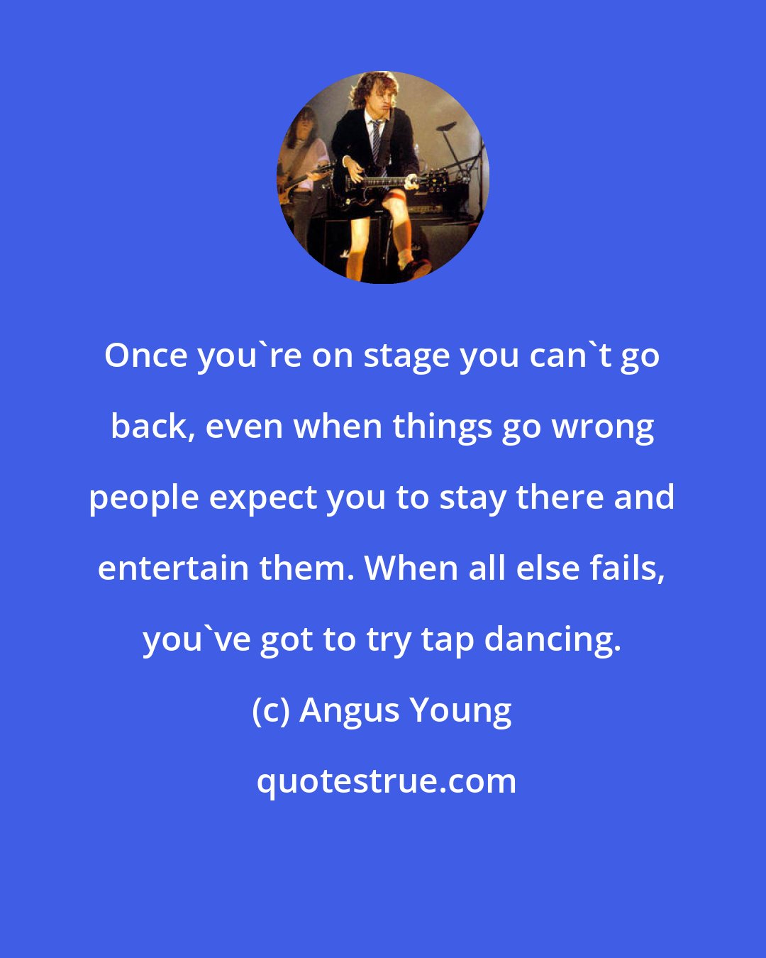 Angus Young: Once you're on stage you can't go back, even when things go wrong people expect you to stay there and entertain them. When all else fails, you've got to try tap dancing.