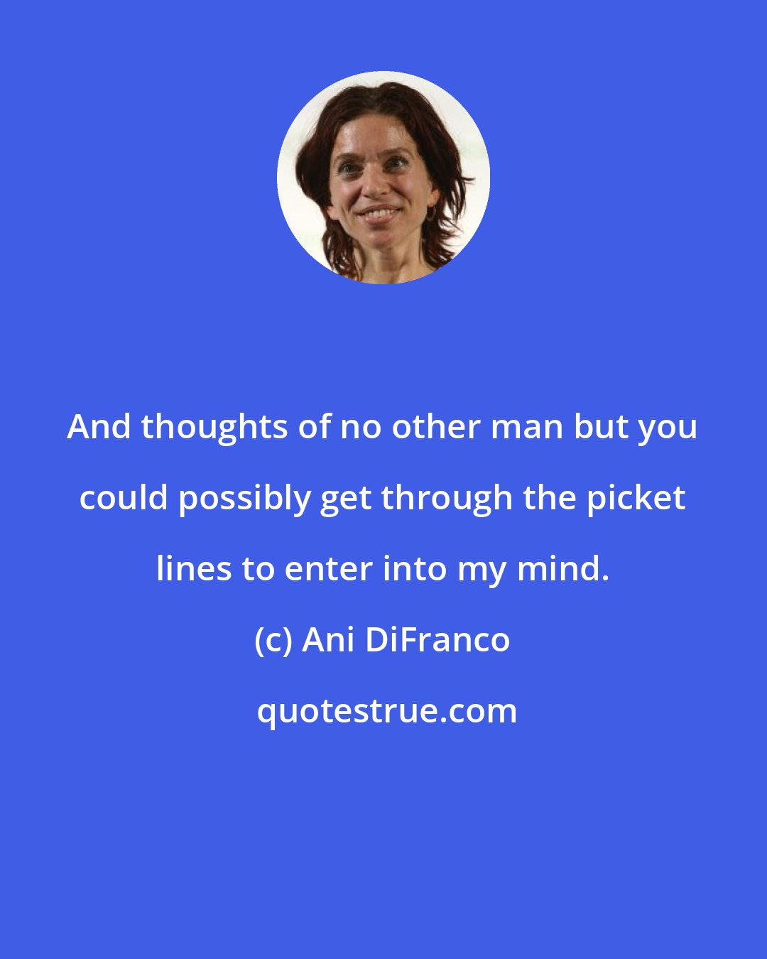 Ani DiFranco: And thoughts of no other man but you could possibly get through the picket lines to enter into my mind.