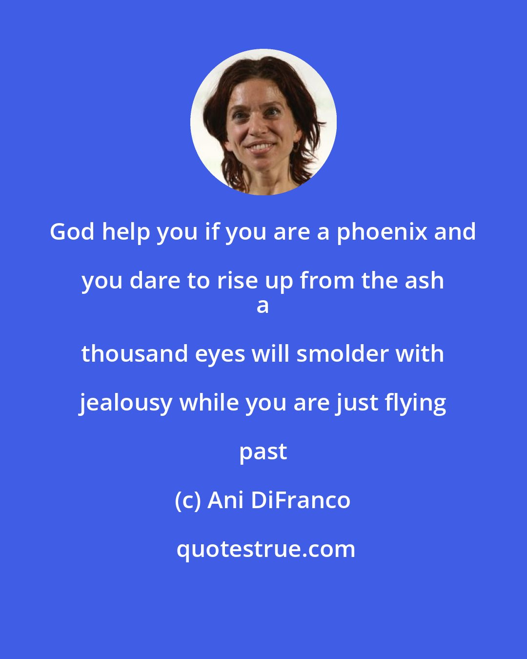 Ani DiFranco: God help you if you are a phoenix and you dare to rise up from the ash 
 a thousand eyes will smolder with jealousy while you are just flying past