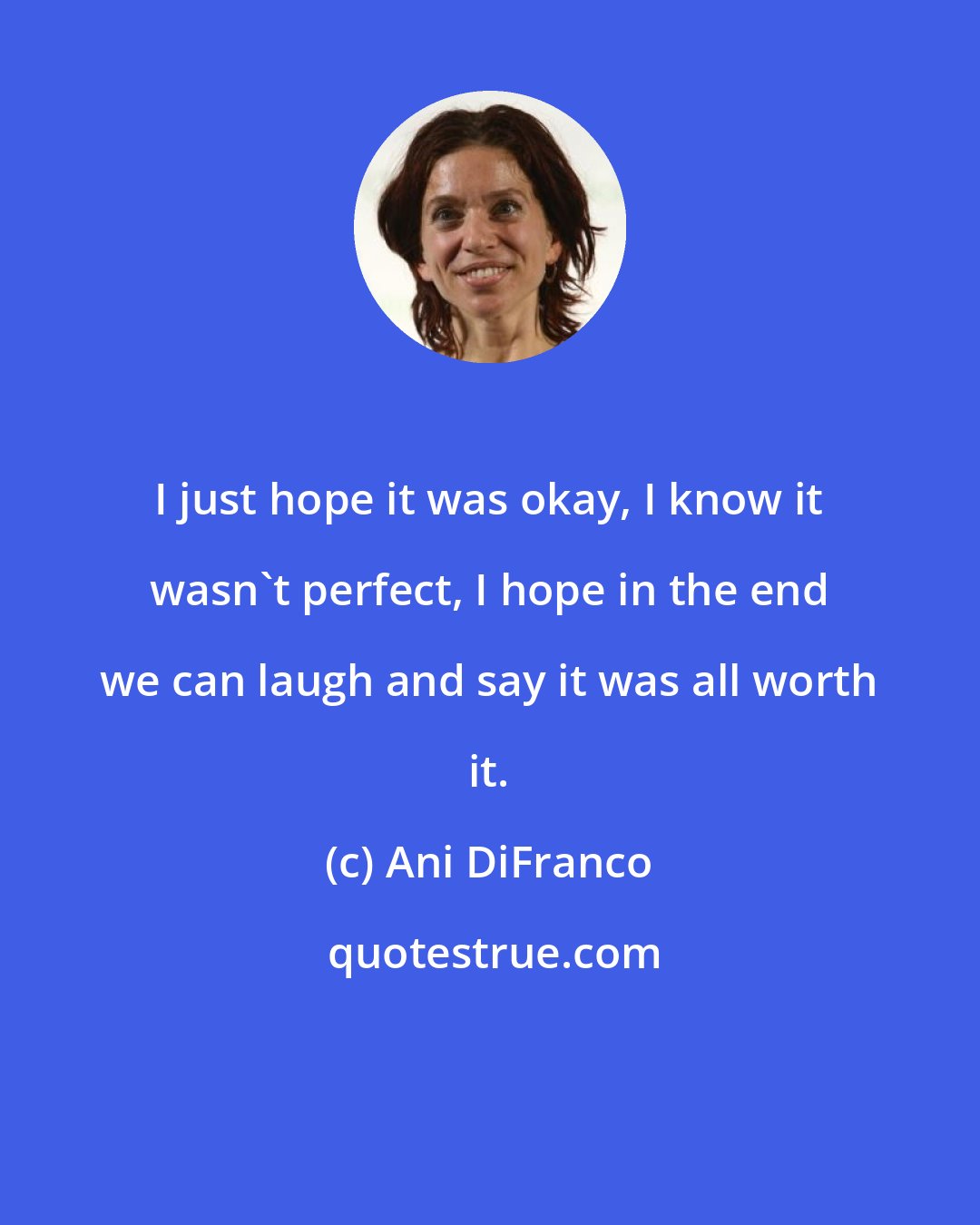 Ani DiFranco: I just hope it was okay, I know it wasn't perfect, I hope in the end we can laugh and say it was all worth it.