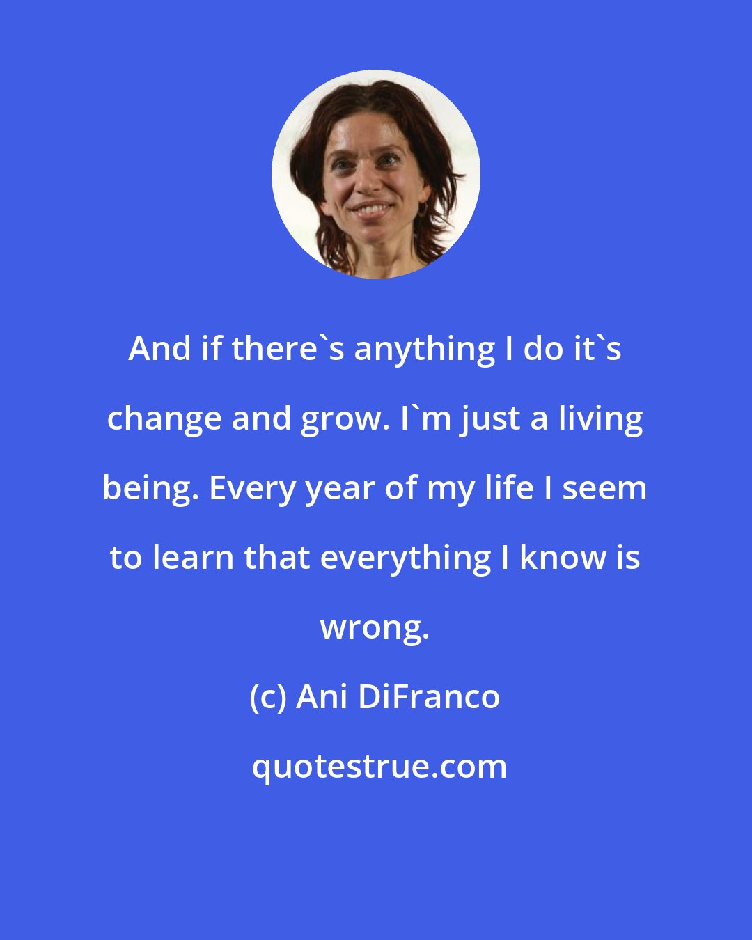 Ani DiFranco: And if there's anything I do it's change and grow. I'm just a living being. Every year of my life I seem to learn that everything I know is wrong.