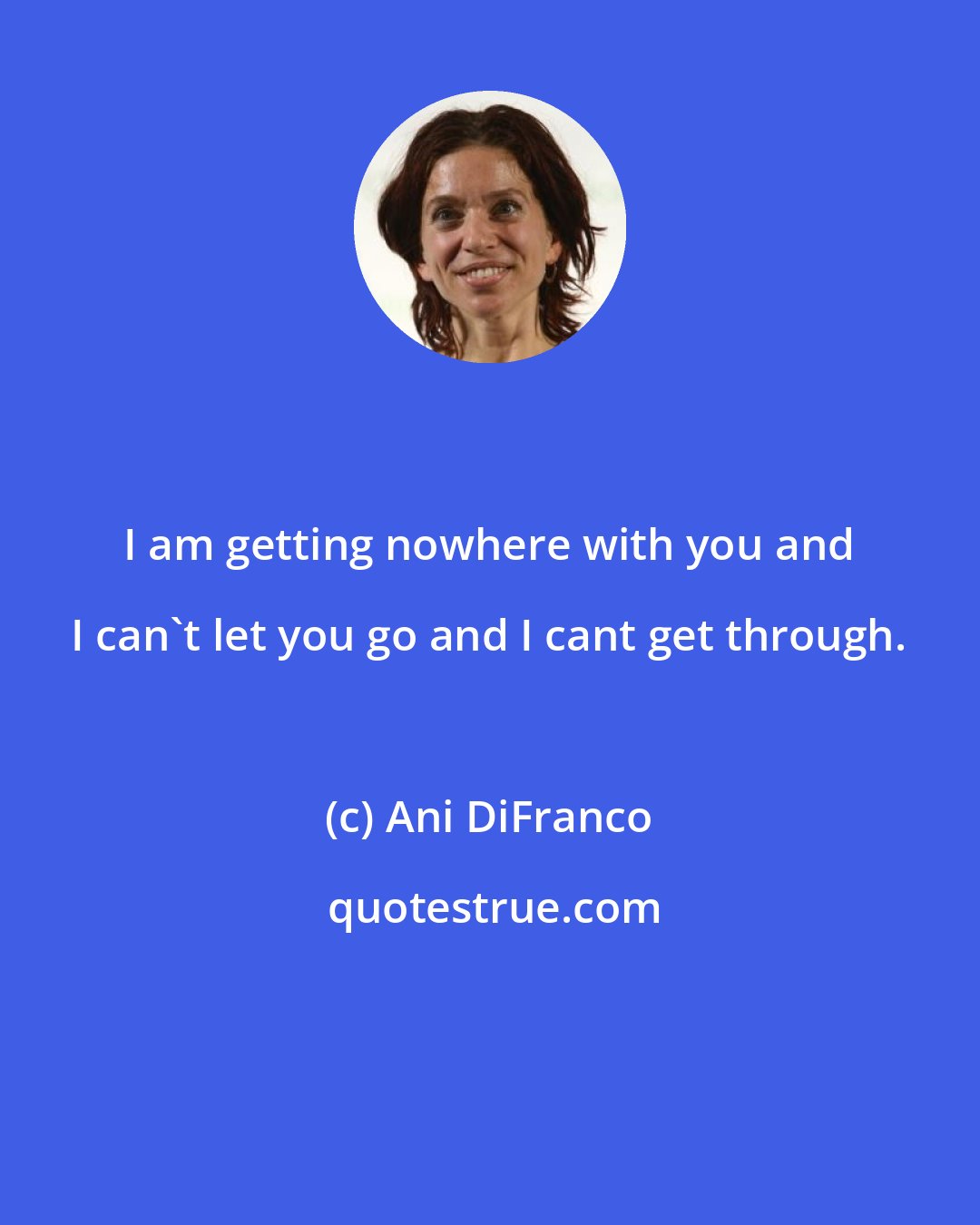 Ani DiFranco: I am getting nowhere with you and I can't let you go and I cant get through.