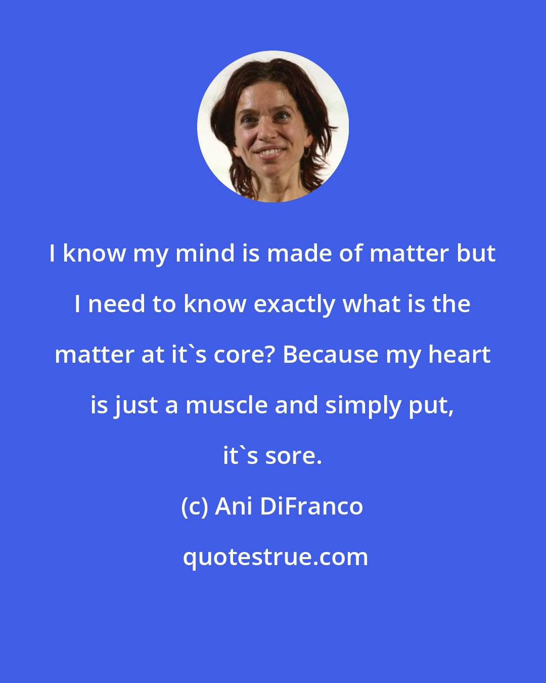 Ani DiFranco: I know my mind is made of matter but I need to know exactly what is the matter at it's core? Because my heart is just a muscle and simply put, it's sore.