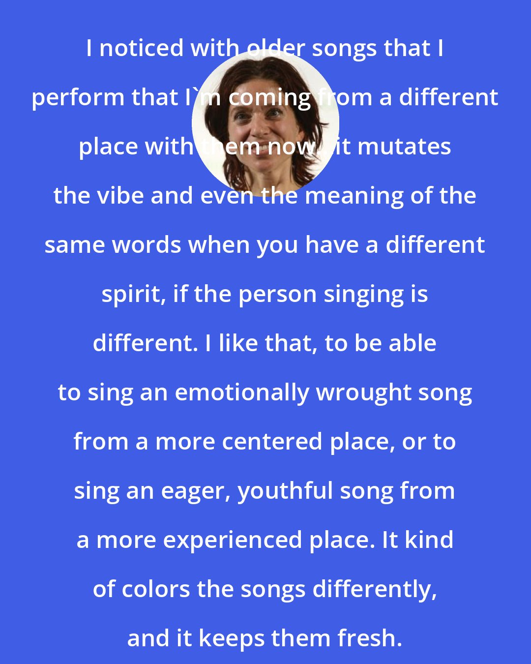 Ani DiFranco: I noticed with older songs that I perform that I'm coming from a different place with them now...it mutates the vibe and even the meaning of the same words when you have a different spirit, if the person singing is different. I like that, to be able to sing an emotionally wrought song from a more centered place, or to sing an eager, youthful song from a more experienced place. It kind of colors the songs differently, and it keeps them fresh.