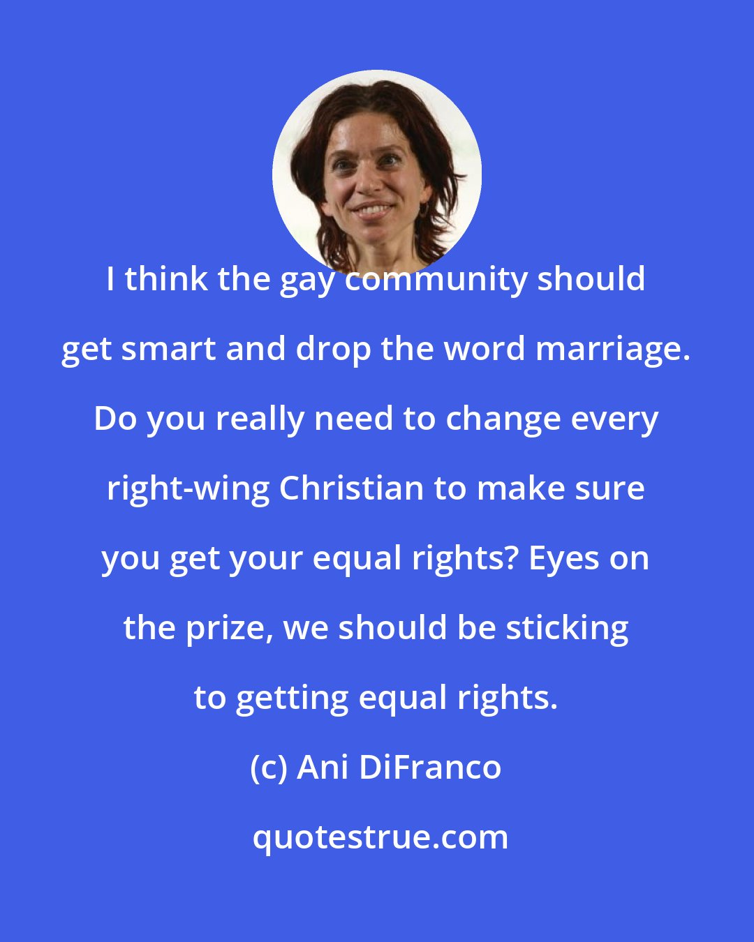 Ani DiFranco: I think the gay community should get smart and drop the word marriage. Do you really need to change every right-wing Christian to make sure you get your equal rights? Eyes on the prize, we should be sticking to getting equal rights.